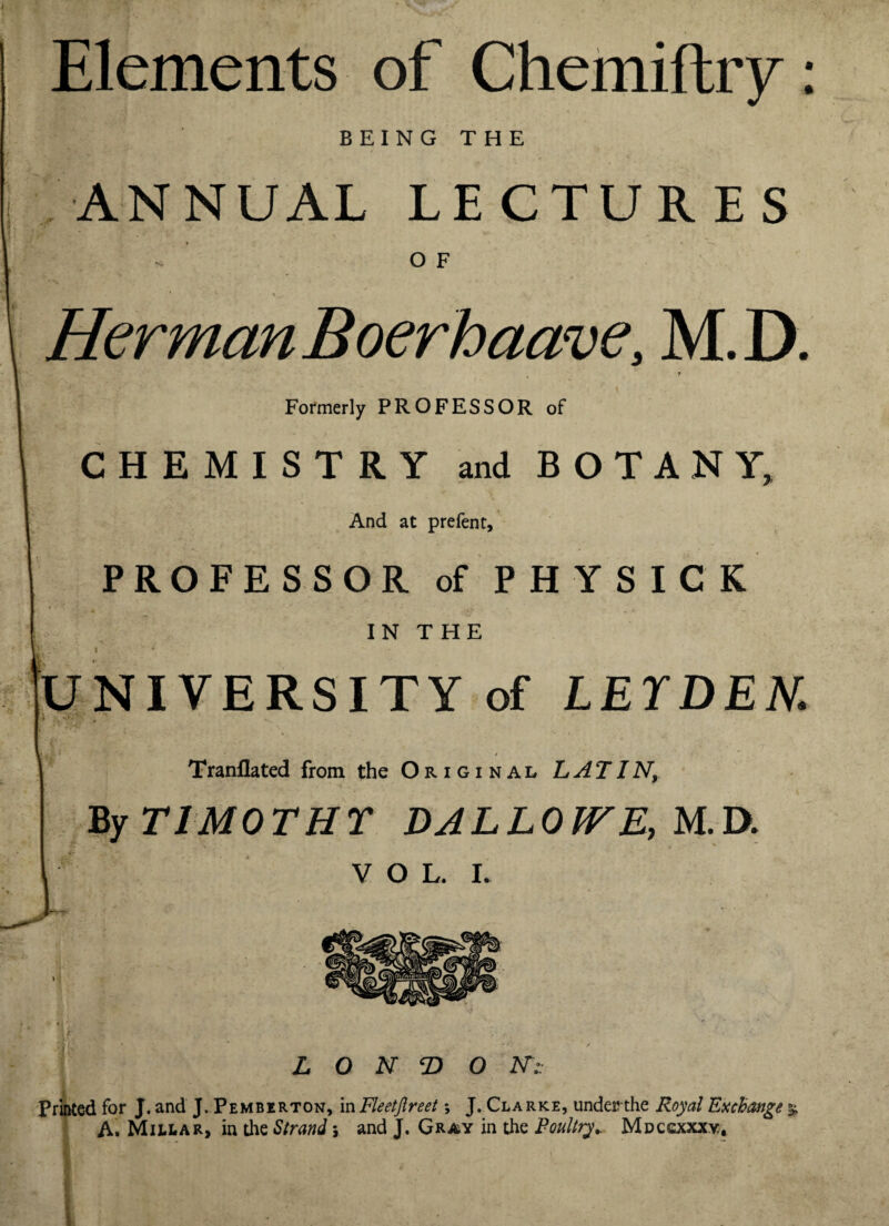 Elements of Chemiftry: BEING THE ANNUAL LECTURES O F HermanBoerhaave, M.D. , f Formerly PROFESSOR of CHEMISTRY and BOTANY, And at prefent, PROFESSOR of PHYSICK IN T HE ' • I * UNIVERSITY of LEYDEN. * , - Tranflated from the Original LATIN, By TIMOTHY DALLOWE, M.D. VOL. I. » LONDON:: Printed for J. and J. Pemberton, in Fleetfireet *, J. Clarke, under?-the Royal Exchange % A. Millar, in the Strand j and J. Gray in the Poultry.. Mdccxxxv,