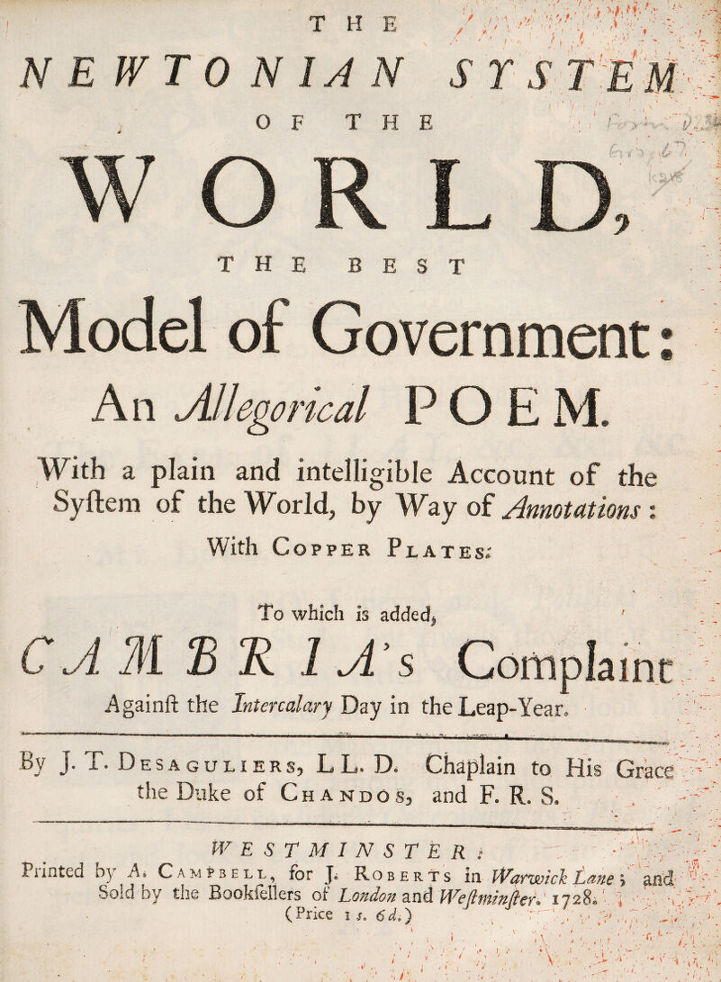 / t / \. ? f ■ f X T • V \ ' 1 .1 NEWTONIAN SYSTEM /, i M- O F T H E r 1 7 r 1 l, T. , k :~i)v | WOR e D ri1 *•' -> '\S>' A 4 ✓ THE BEST Model of Government: An or ■ical POEM. With a plain and intelligible Account of the Syftem of the World, by Way of Annotations % With Copper Plates; To which is added. CA M B R 1 A’s 0 * ainc Againft the Intercalary Day in the Leap-Year By J. T. Desaguliers, LL. D< Chaplain to His Grace the Duke of Chandos, and F. R. S. • . ' i. (f* ' WESTMINSTER* A Piinted by A* Campbell, for J* Roberts in Warwick Lane > and ’■ ■> Sold by the Bookiellers ot London and Wejttninjlerl 1728® V ,l (Price is. 6d,) , Tyy'V ' ‘ * C; r- >.t ■ . ; L < 1 1 1 I . .. i . I }. »• t.  ;. * 7 ! . / 1 ■ A: ■ :: A V . ♦' I '' d ' r, *• V( ■; v A A AAA