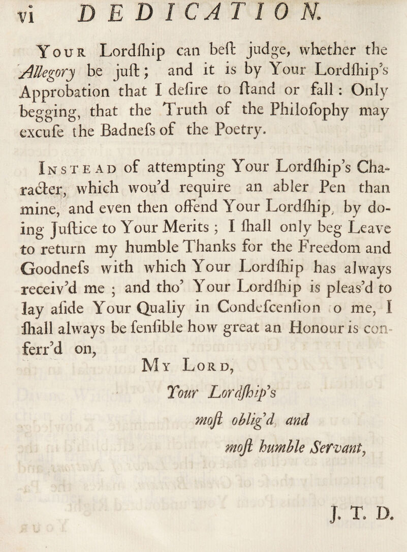 Your Lordfhip can beft judge, whether the Allegory be juft; and it is by Your Lordfhip’s Approbation that I defire to Hand or fall : Only begging, that the Truth of the Philofophy may excufe the Badnefs of the Poetry, Instead of attempting Your Lordfhip’s Cha¬ racter, which wou’d require an abler Pen than mine, and even then offend Your Lordfhip. by do¬ ing Juftice to Your Merits ; I ihall only beg Leave to return my humble Thanks for the Freedom and Goodnefs with which Your Lordfhip has always receiv’d me ; and tho’ Your Lordfhip is pleas’d to lay alide Yrour Qualiy in Condefcenlion o me, I fhall always be fenfibie how great an Honour is con terr'd on, My Lord, Tour Lord/hip's moji oblig d and mojl humble Servant, . T. D.