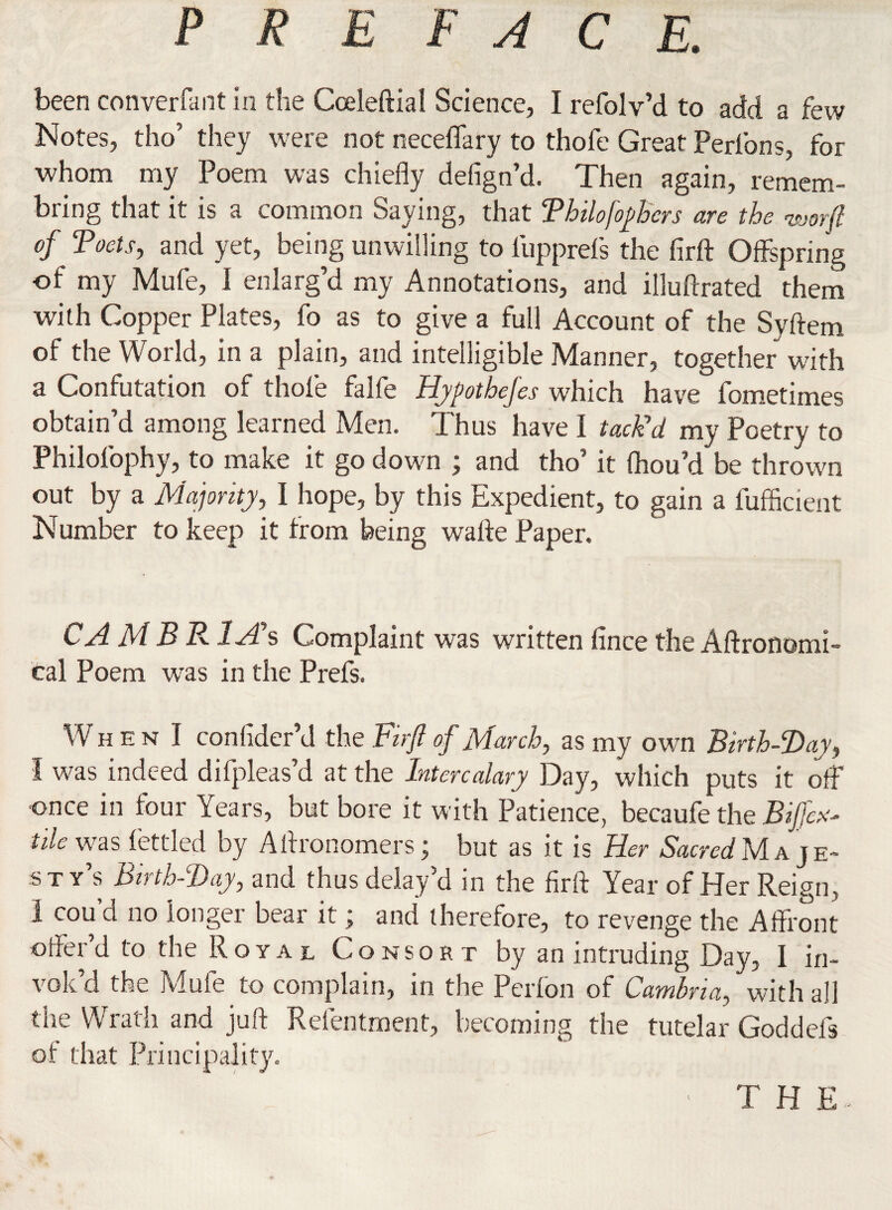 been converfant in the Coeleftial Science, I refolv’d to add a few Notes, tho’ they were not neceffary to thofe Great Peribns, for whom my Poem was chiefly defign’d. Then again, remem- bring that it is a common Saying, that Tbilofophcrs are the <worft of Toots, and yet, being unwilling to lupprefs the firft Offspring of my Mufe, I enlarg’d my Annotations, and illuftrated them with Copper Plates, fo as to give a full Account of the Syftem of the World, in a plain, and intelligible Manner, together with a Confutation of thofe falfe Hypothefes which have fometimes obtain’d among learned Men. Thus have I tack’d my Poetry to Philolophy, to make it go down ; and tho’ it fhou’d be thrown out by a Majority, I hope, by this Expedient, to gain a fufficient Number to keep it from being wafle Paper. CA M B R 1A\ Complaint was written fince the Aftronomi- cal Poem was in the Prefs. W hen 1 confider’d the Firft of March, as my own Birth-Day, I was indeed difpleas’d at the Intercalary Day, which puts it off once in four Years, but bore it with Patience, becaufe the Biffed tile was fettled by Aflronomers; but as it is Her iSacra/Maje¬ sty’s Birth-Day, and thus delay’d in the firft Year of Her Reign, 1 cou cl no longer bear it j and therefore, to revenge the Affront offer’d to the Royal Consort by an intruding Day, I in¬ vok’d the Mufe to complain, in the Perfon of Cambria, with all the Wrath and juft Refentment, becoming the tutelar God dels of that Principality. THE