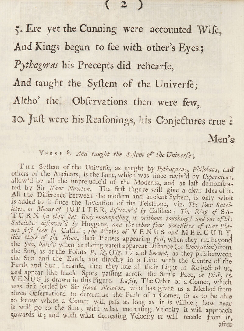 5s. Ere yet the Cunning were accounted Wife., And Kings began to fee with other’s Eyes; Pythagoras his .Precepts did rehearfe, And taught the Syftera of the Univerfe; Altho’ the Obfervations then were few. 10. Juft were hisReafonings, his Conje&ures true t. Men* s Verse 8. And taught the Syjhm of the Univerfe; , i H H Syftem of the Univerfe, as taught by Pythagoras, Philolaus, and ethers ol the Ancients, is the fame, which was fince reviv’d by Copernicus, allow d by all the unprejudic’d of the Moderns, and at laft demonftra-. V Jfaac Newton. The firft Figure will give a clear Idea of it. . , Difference between the modern and ancient Syftem, is only what is added to it fince the Invention of the Telefcope, viz. The four Satel- t ff t b'kw ^ n JUPITER, difcover’d by Galiloeo The Ring of S.A- I 0 K N {a thin flat Body encomfaffmg it without touching) and one of his Satellitesdijcover d by Huygens, and the other four Satellites of that Pla- net firft Jeen by Caffini ; the Phafes of V E N U S and MERCURY, nke thoje Gj toe Moony thele Planets appearing /?///, when they are beyond tn.e Sun, oalv d when at theirgreateft apparent Diftance (or Elongation))fom tue oaa, as at the Points P, ffflFig. i.) and horned, as they pals between uk: Sun and the Earth, not directly in a Line with the Centre of the Eartn and San; bacaufe* then they lofie all their Light in Refpedt of us and appear like black Spots paffing acrofs the Sun’s Face or Disk as V ENU S is ^ drawn in this Figure. Laflly, The Orbit of a Comet, which vfs al.4 Jsttle? by Sir bfaae Newton, who has given us a Method from ithree Obfervations. to determine the Path of a Comet, fo as to be able so. know where a Comet will pals, as long as it is vifible. \ how near i£ will go to the Sun.; with what encreafing Velocity it will approach towards it j and with what dccrealmg Velocity it will recede from' it, after