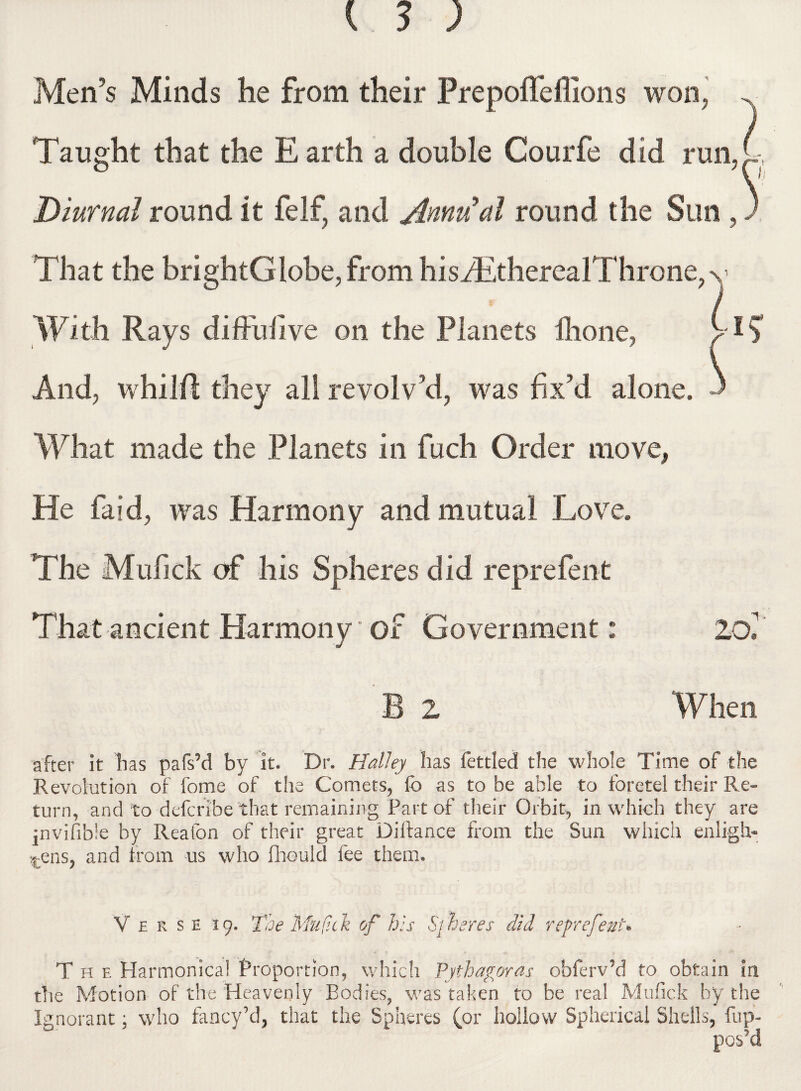 Men’s Minds he from their Prepoffeffions won, Taught that the E arth a double Courfe did run, Diurnal round it felf, and Annual round the Sun , That the brightGlobe, from hisfEtherealThrone,v With Rays diffusive on the Planets lhone, ^ And, whilfi they all revolv’d, was fix’d alone. What made the Planets in fuch Order move, He laid, was Harmony and mutual Love. The Mulick of his Spheres did reprefent That ancient Harmony' of Government: 20*' B 2 When after it has pafs’d by it. Dr. Halley has fettled the whole Time of the Revolution of fome of the Comets, lb as to be able to foretel their Re¬ turn, and to defcribe that remaining Part of their Orbit, in which they are jnvifible by Reafon of their great Diftance from the Sun which enligh¬ tens, and from us who fhould fee them. V £ k s e 19. Toe Muf.ck of his Sj heres did reprefeuU The Harmonica! Proportion, which Pythagoras obferv’d to obtain in the Motion of the Heavenly Bodies, was taken to be real Mufick by the Ignorant; who fancy’d, that the Spheres (or hollow Spherical Shells, fup- pos’d