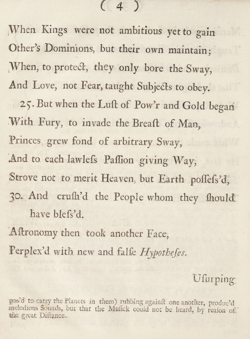 ’When Kings were not ambitious yet to gain Other's Dominions, but their own maintain; -N. LWhen, to protedl, they only bore the Sway, And Love, not Fear, taught Subjects to obey. ■—s • Lut when the Lufl of Low r and Gold besran O With Fury, to invade the Bread of Man, Princes grew fond of arbitrary Sway, And to each iawlefs Paffion giving Way, Strove not to merit Heaven, but Earth poflMPd, 39* And crulh’d the People whom they fhould, have blefs’d. Aftronomy then took another Face, Perplex’d with new and falfe Hypothefes. U fur ping Kd'to carry the Planets in them) rubbing- againft' one another, produc’d naefodious Sounds, but that the Muiick could not be. heard, by reafon o£ the. great Diftance-..