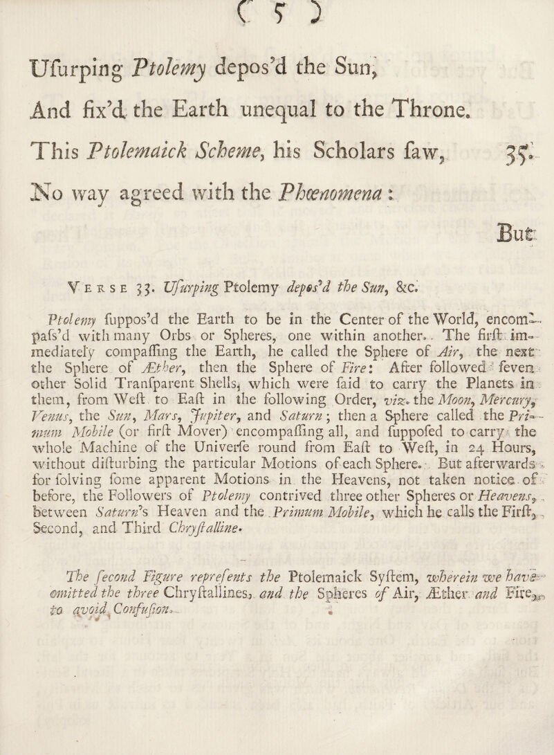 Ufurping Ptolemy depos'd the Sun, And fix’d the Earth unequal to the Throne, This Ptolemaick Scheme, his Scholars faw, No way agreed with the Phenomena: Verse VTurping Ptolemy deposed the Sun, &c» Ptolemy fuppos’d the Earth to be in the Center of the World, encomF- pafs’d with many Orbs or Spheres, one within another,. The im¬ mediately eompafling the Earth, he called the Sphere of Air, the next. the Sphere of Mther, then the Sphere of Fire: After followed ? feven other Solid Tranfparent Shells, which were faid to carry the Planets in them, from Weft to Eaft in the following Order, viz* thQ Moon, Mercury, Venus, the Sun, Mars, Jupiter, and Saturn; then a Sphere called the PrF - mum Mobile (or firft Mover) wncompafling all, and fuppofed to carry* the whole Machine of the Univerfe round from Eaft to Weft, in 24 Hours, without difturbing the particular Motions of each Sphere* :, But afterwards-,, forfolving fome apparent Motions in the Heavens, not taken notice, off before, the Followers of Ptolemy contrived three other Spheres or Heavenst, between Saturn's Heaven and the . Primum Mobile, which he calls the Firft5 Second, and Third Chryftaliine» The fecond Figure reprefents the Ptolemaick Syftem, wherein we have- omitted the three Chryftalline&j and the Spheres of Air, iEther and Bire^ to aspoid Confufion* -,