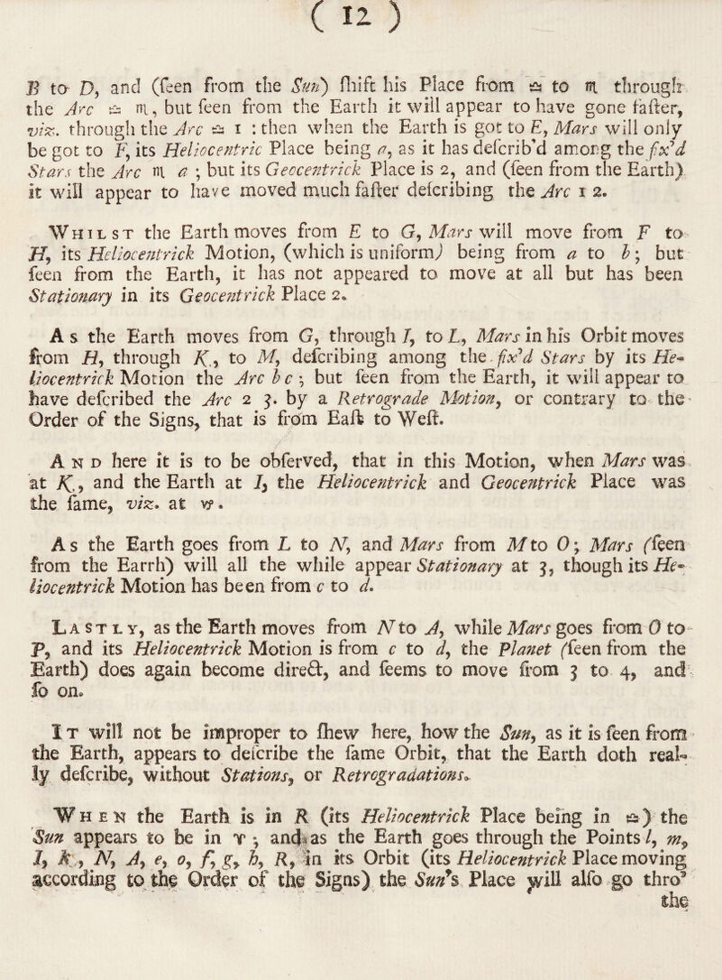 the Arc & m., but feen from the Earth it will appear to have gone fafter, viz. through the Arc a i : then when the Earth is got to E, Mars will only be got to F, its Heliocentric Place being a.t as it has defcrib’d among the fix’d Stars the Arc m a ; but its Geocentrick Place is 2, and (feen from the Earth) it will appear to have moved much falter delcribing the Arc 12. Whilst the Earth moves from E to G, Mars will move from F to H, its Heliocentrick Motion, (which is uniform) being from a to b; but feen from the Earth, it has not appeared to move at all but has been Stationary in its Geocentrick Place 2. A s the Earth moves from G, through 7, to L, Mars in his Orbit moves from H, through K, to M, defcribing among the.fix’d Stars by its He¬ liocentrick Motion the Arc b c •, but feen from the Earth, it will appear to have defcribed the Arc 2 5. by a Retrograde Motion, or contrary to the- Order of the Signs, that is from Eafb to Welt. And here it is to be obferved, that in this Motion, when Mars was at K.-> and the Earth at 7, the Heliocentrick and Geocentrick Place was the fame, viz. at v?. A s the Earth goes from L to N, and Mars from M to 0; Mars (feen from the Earrh) will all the while appear Stationary at j, though its He¬ liocentrick Motion has be en from c to d. Lastly, as the Earth moves from N to A, while Mars goes from 0 to P, and its Heliocentrick Motion is from c to d, the Planet (feen from the Earth) does again become direft, and feems to move from 3 to 4, and lb on. It will not be improper to fhew here, how the Sm, as it is feen from - the Earth, appears to del'cribe the fame Orbit, that the Earth doth real¬ ly defcribe, without Stations, or Retrogradations» W hen the Earth is in R (its Heliocentrick Place being in ss ) the Sun appears to be in v and- as the Earth goes through the Points /, m9 J, A , N, A, e, 0, f, gr h, R, in its Orbit (its Heliocentrick Place moving according to the Order of the Signs) the Sun*s Place jyill alfo go thro5 the .»