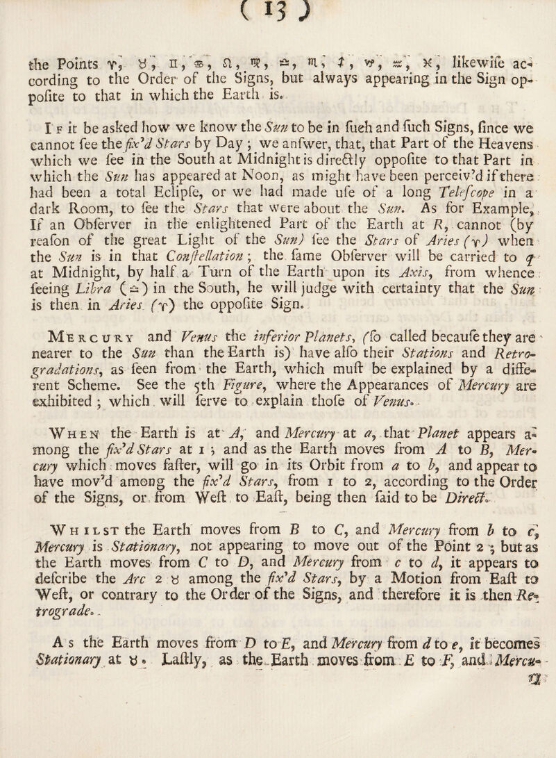 the Points vy ^ »• n,'s, a, n?, -, 2, vr, sf, K, likewife ac- cording to the Order of the Signs, but always appearing in the Sign op- pofite to that in which the Earth is.. I f it be asked how we know the Sun to be in fueh and fuch Signs, fince we cannot fee the fix'd Stars by Day ; we anfwer, that, that Part of the Heavens which we fee in the South at Midnight is direftly oppofite to that Part in which the Sun has appeared at Noon, as might have been perceiv’d if there had been a total Eclipfe, or we had made ufe of a long Telefcobe in a’ dark Room, to fee the Stars that were about the Sun. As for Example,, If an Obferver in the enlightened Part of the Earth at R, cannot (by reafon of the great Light of the Sun) fee the Stars of Aries (y) when the Sun is in that Confiellation; the fame Obferver will be carried to q at Midnight, by half a Turn of the Earth-upon its Axis, from whence feeing Libra (^) in the South, he will judge with certainty that the Sun is then in Aries (r) the oppofite Sign. Mercury and Venus the inferior Planets, (Co called becaufe they are ' nearer to the Sun than the Earth is) have alfo their Stations and Retro- gradations, as feen from - the Earth, which mull be explained by a diffe¬ rent Scheme. See the 5th Figure, where the Appearances of Mercury are exhibited; which, will ferve to explain thofe of Venus- When the Earth is at A, and Mercury at a,.that Planet appears a- mong the fix'd Stars at 1 ; and as the Earth moves from A to B, Mer¬ cury which : moves fafter, will go in its Orbit from a to b, and appear to have mov’d among the fix'd Stars, from 1 to 2, according to the Order of the Signs, or, from Weft , to Eaft, being then faidtobe Direff, Whilst the Earth moves from B to C, and Mercury from h to cf Mercury is Stationary, not appearing to move out of the Point 2 j but as the Earth moves from C to D, and Mercury from c to d, it appears to defcribe the Arc 2 « among the fix'd Stars, by a Motion from Eaft to Weft, or contrary to the Order of the Signs, and therefore it is then Re* trograde.. As the Earth moves fromD to E, and Mercury from d to e, it becomes Stationary at «. Laftly, as the,Earth moves from £ to F} mid)Menu- Si