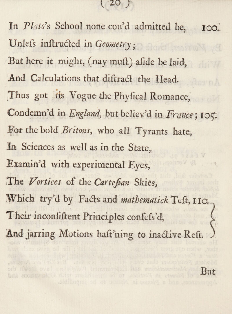 In PI at(f s School none cou’d admitted be, ioo, Unlefs inftrudted in Geometry• But here it might, (nay muftj afide be laid, And Calculations that diftradt the Head. Thus got iis Vogue the Phylical Romance, Condemn’d in England\ but believed in France 105; For the bold Britons, who all Tyrants hate, In Sciences as well as in the State, Examin'd with experimental Eyes, The Vortices of the Cartejkn Skies, Which try’d by Facts and mathematick Teft, iiq Their inconfiftent Principles confefs’d, C And jarring Motions haft ning to inadlive Reft. J But