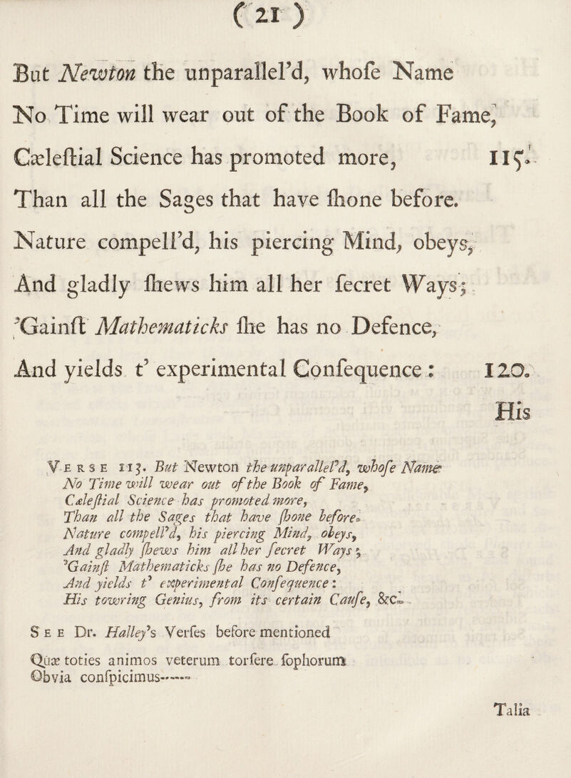 But Newton the unparallel’d, whofe Name No Time will wear out of the Book of Fame, Cadeftial Science has promoted more5 II^J Than all the Sages that have ihone before. Nature compelled his piercing Mind, obeysy. And gladly Ihews him all her fecret Ways;; Gain!!; Mathematicks lire has no Defence,: p And yields t experimental Conference; 120. His V-B rse s i f • But Newton the unparalleled? whofe Name No Time will wear out of the Booh of Fame$ Caleflial Science has promoted more, Than all the Sages that have (hone before* Nature compelled) his piercing Mindy obeys? And gladly fhews him all her fecret Ways % 1Gainft Mdthematicks fhe has no Defence? And yields t* experimental Confequence i His towring Genius? from its certain Caufe? See Dr. Halley**s Verfes before mentioned Qux toties animos veterum torfere fophorum Qbvia confpicimus—™ Talia