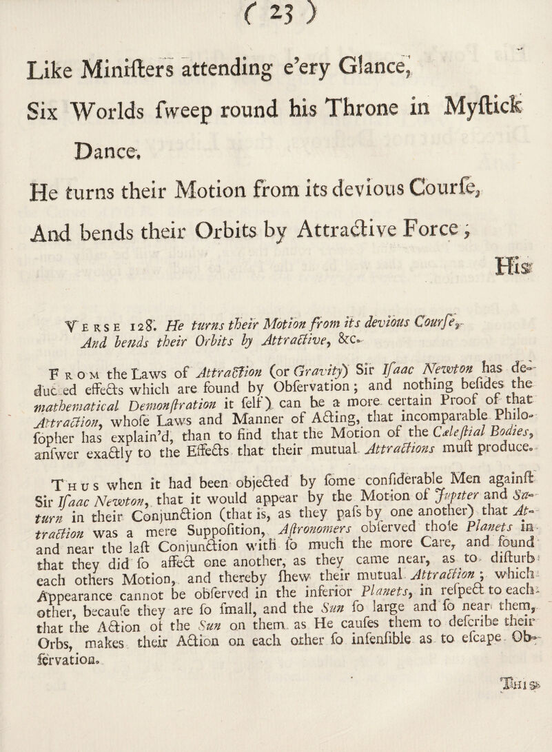 Like MinHlers attending e’ery Glance; Six Worlds fweep round his Throne in Myfticlc Dance, He turns their Motion from its devious Courfe, And bends their Orbits by Attractive Force, Verse 12 81 He turns their Motion from its devious Courfer And bends their Orbits by Attractive, &c. F ro m the Laws of Attraction (or Gravity) Sir Ifaac Newton has de-- due cd effects which are found by Oblervation; and nothing bejides the mathematical Demonftration it felt) can he a more certain Proof of that Attraction, whole Laws and Manner of Afting, that incomparable ■ Philo-■ fopher has explain’d, than to find that the Motion of the Cdeftial Bodies, anfwer. exa&ly to the Effects that their mutual Attractions mult produce.. Thus when it had been- objeaed by fome confiderable Men againft Sir Ifaac Newton, that it would appear by the Motion of Jupiter and Sa¬ turn in their ConjunSion (that is, as they pals by one another) that At¬ traction was a mere Suppofition, Aftronomers oblerved thole Planets m- and near the laft Conjunction with fo much the more Cater and found that they did fo affed one another, as they came near, as to- difturb- each others Motion, and thereby Ihew their mutual Attraction y which’. Appearance cannot be oDierved in the inferioi Planets, in 1 elpect to each. other, becaufe they are fo imall, and the Sun fo large and fo ucar them, that the Aft ion ot the Sun on them as He caufes them to defenbe their Orbs, makes their Adion on each other fo inienfible as to efcape Qb-r lervation.