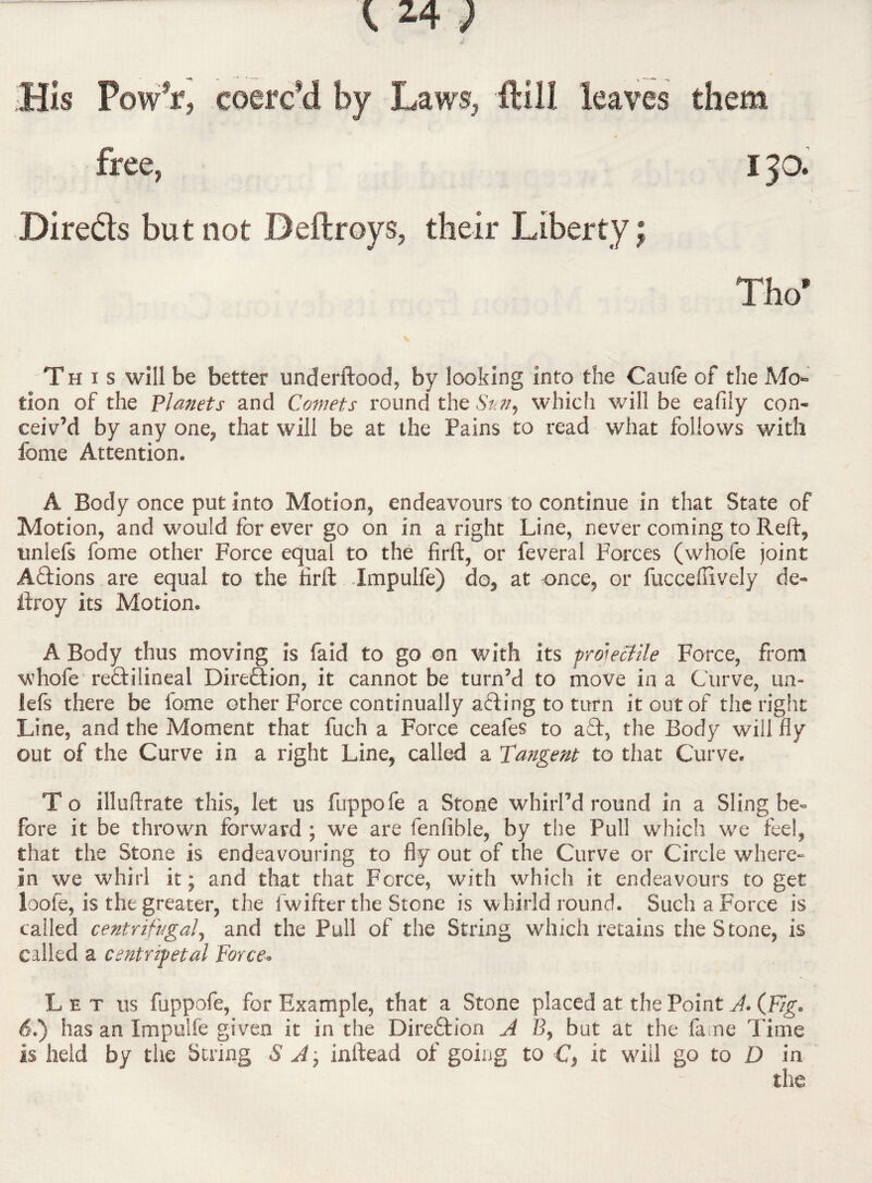 Ms Powfr, ..coerced by Laws, -fUll leaves them free, I JO. Bire&s but not Deftroys, their Liberty; Tho* This will be better underftood, by looking into the Caufe of the Mo¬ tion of the Planets and Comets round the Suny which will be eafily con¬ ceiv’d by any one, that will be at the Pains to read what follows with feme Attention. A Body once put into Motion, endeavours to continue in that State of Motion, and would for ever go on in a right Line, never coming to Reft, tmlefs fome other Force equal to the firft, or feveral Forces (whofe joint A&ions are equal to the firft Impulfe) do, at once, or fucceflively de- ftroy its Motion. A Body thus moving is faid to go on with its projectile Force, from whofe re&ilineal Direction, it cannot be turn’d to move in a Curve, un- lefs there be fome other Force continually afting to turn it out of the right Line, and the Moment that fuch a Force ceafes to aT, the Body will fly out of the Curve in a right Line, called a Tangent to that Curve. T o illuftrate this, let us fuppofe a Stone whirl’d round in a Sling be¬ fore it be thrown forward ; we are fenfible, by the Pull which we feel, that the Stone is endeavouring to fly out of the Curve or Circle where¬ in we whirl it; and that that Force, with which it endeavours to get loofe, is the greater, the i wifter the Stone is whirld round. Such a Force is called centrifugal, and the Pull of the String which retains the Stone, is called a centripetal Force» Let us fuppofe, for Example, that a Stone placed at the Point A. (Fig. 61) has an Impulfe given it in the Dire&ion A B, but at the fame Time is held by the Suing S J.; inftead of going to C, it will go to D in the