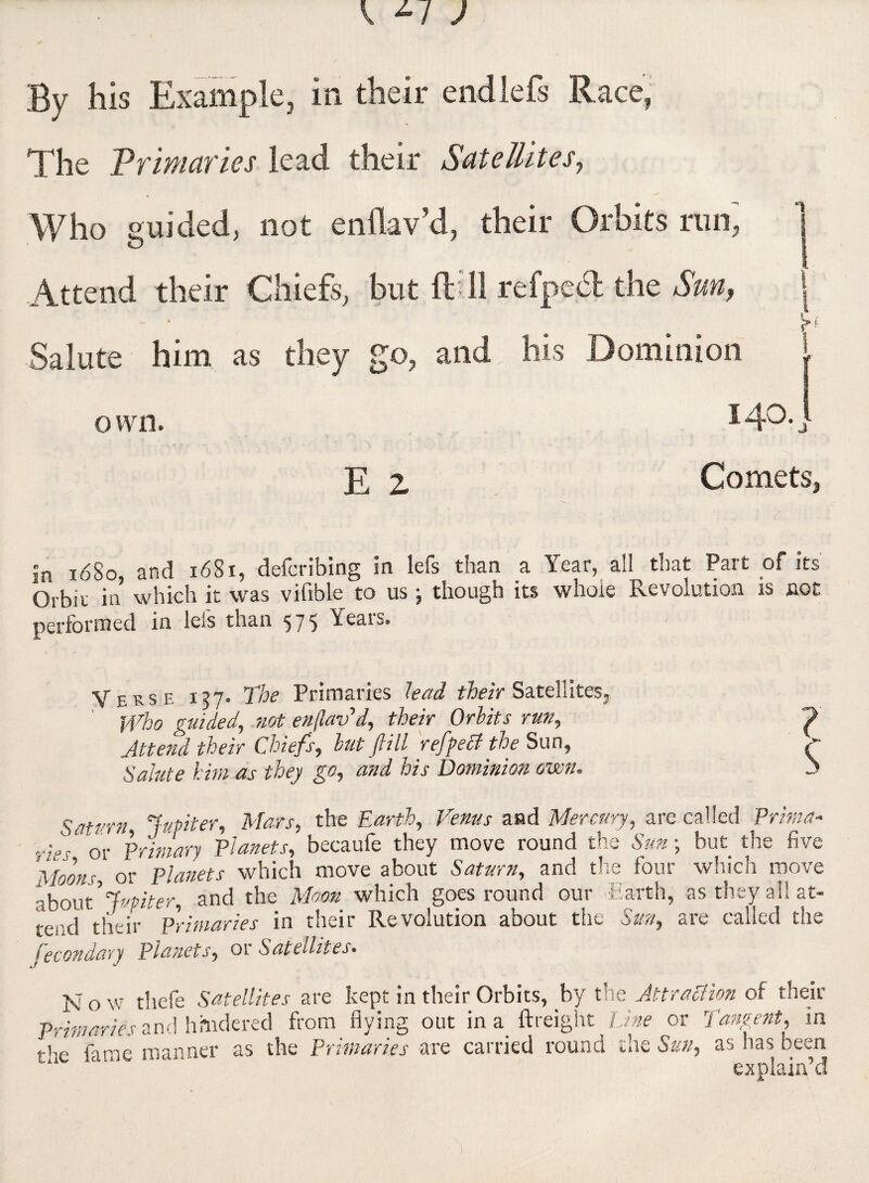 By his Example, in their endlefs Race, T he Vrimarics lead their Satellites, Who guided, not enflav’d, their Orbits run; j Attend their Chiefs, but ftdl refpedt the Sun, | rf Salute him as they go, and his Dominion | own. I4°] E Z Comets, In 1680, and 1681, deferibing in lets than _a Orbit in which it was vifible to us j though its whole Revolution is not performed in lei's than 575 Years. Verse 157. The Primaries lead their Satellites. Who guided, not enflav’d, their Orbits run, Attend their Chiefs, but fill refpetf the Sun, Salute him as they go, and his Dominion own. ? Saturn Jupiter, Mars, the Earth, Venus and Mercury, are called Prima- ■ri:s- Primary Planets, becaufe they move round the Sun ; but the five Moon?, or planets which move about Saturn, and the four which move about ’ Jupiter, and the Moon which goes round our Earth, as they all at- tei'd their Primaries in their Revolution about the Sun, are called the fecondary Planets, or Satellites. N o w thefe Satellites are kept in their Orbits, by the Attraction of their Primaries and hindered from flying out in a {freight Line or Tangent, in r’’e fame manner as the Primaries are carried round the Sun, as has been explain’d )