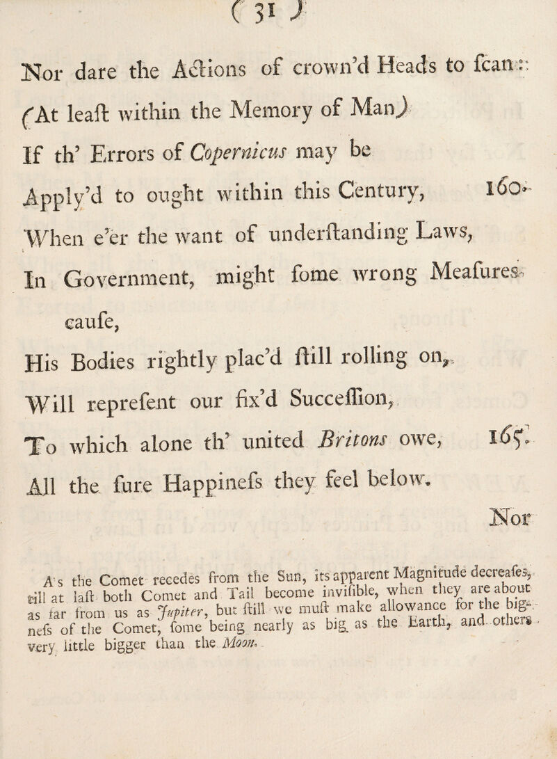 Nor dare tlie Actions of crown'd Heads to fcan :: (At leaft within the Memory of ManJ If th’ Errors of Copernicus may be Apply’d to ought within this Century, 160- When e'er the want of underftanding Laws, In Government, might feme wrong Mcafures caufe, His Bodies rightly plac'd Bill rolling onr Will reprefent our fix’d Succeffion, To which alone th’ united Britons owe, 16$. All the lure Happinefs they feel below. As the Comet-recedes from the Sun, its apparent Magnitude decreafe,, rill at lafb both Comet and Tail become mvifible, when they are about as tar from us as Jupiter, but frill we ffluft make allowance for the big- nefs of the Comet, fome being nearly as big. as the Barth, and-Others very little bigger than the Moon, - -