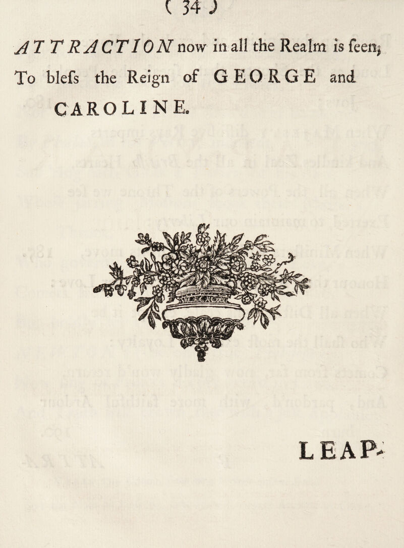 AT T R ACT ION now in all the Realm is feen $ To blefs the Reign of GEORGE and CAROLINE.