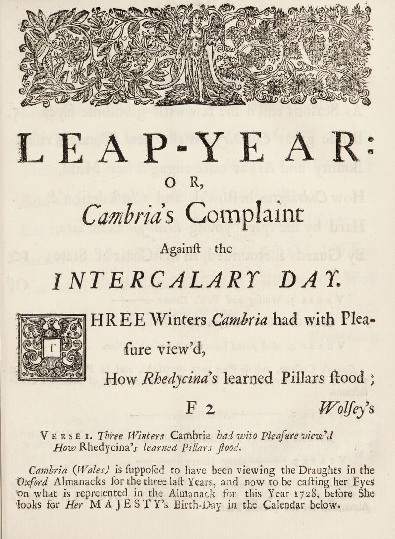 LEA P-Y E A R: O R, Cambrids Complaint Againft the I NT E R CALARY DAY HR EE Winters Cambria had with Plea- Pure view’d, How Rhedycind*s learned Pillars Rood ; F 2 mifefs Verse i. Three Winters Cambria had who Vie aftere viewed How Rhedycinakr leartied Pillars flood* Carnlria {Wales) is fuppofed to have been viewing the Draughts in the Oxford Almanacks for the three lart Years, and now to be carting her Eyes on what is rep relented in the Almanack for this Year 1728, before She looks for Her M A J E S T Y’s Birth-Day in the Calendar below®