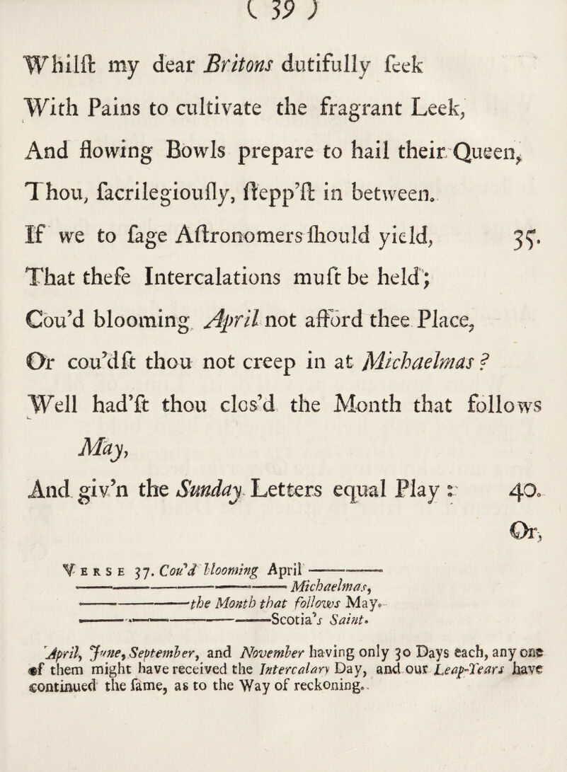 Wfcilft my dear Britons dutifully feek With Pains to cultivate the fragrant Leek, And flowing Bowls prepare to hail their Queen, Thou, facrilegioufly, ftepp’lt in between.. If we to fage Aftronomers lliould yield, 3 That thefe Intercalations mu ft be held ; Cou’d blooming April not afford thee Place, Or cou’d ft thou not creep in at Michaelmas ? Well hadTt thou clos’d the Month that follows May, And giv’n the Sunday. Letters equal Play :: 40. Or, Terse 37. Con'd blooming April —-.- •--—-——---- —■, Michaelmas, --the Month that follows May. —————— -—-Scotia’s Saint. [April, Jane, September, and November having only 30 Days each, any one <#f them might have received the Intercalary Day, and our Leap-Tears have continued the fame, as to the Way of reckoning.