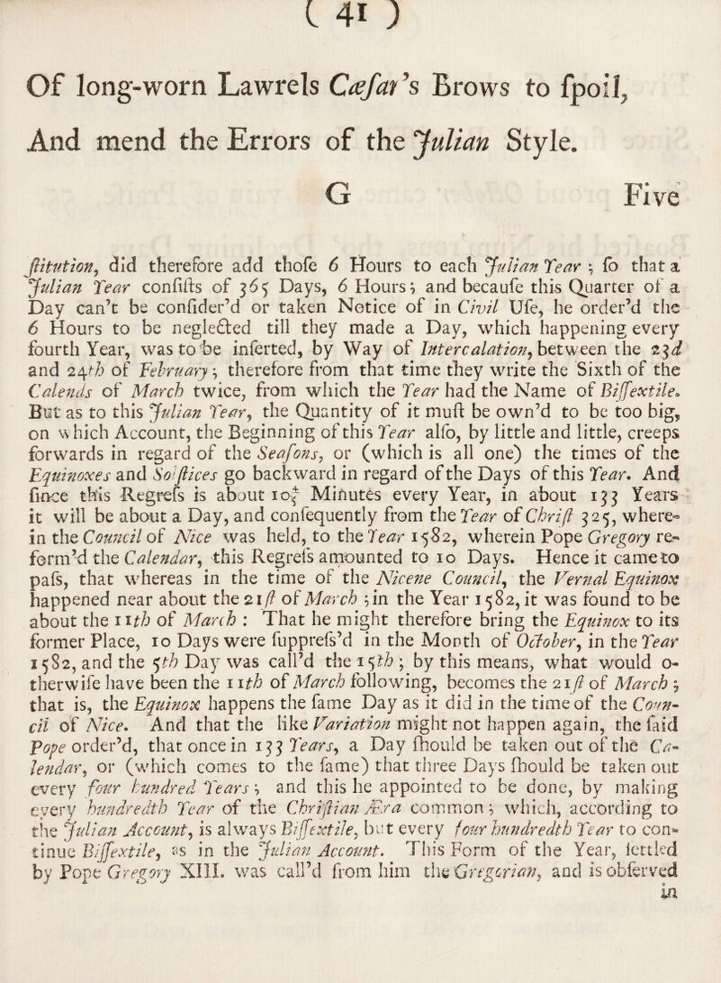 Of long-worn Lawrels Ctefav ’s Brows to fpoll, And mend the Errors of the Julian Style. G Five jlitution, did therefore add thofe 6 Hours to each 'Julian Tear , fo that a Julian Tear confifts of 365 Days, 6 Hours 7 and becaufe this Quarter of a Day can’t be confider’d or taken Notice of in Civil Ufe, he order’d the 6 Hours to be negle£ted till they made a Day, which happening every fourth Year, was to be inferred, by Way of Intercalation, between the and 24th of February, therefore from that time they write the Sixth of the Calends of March twice, from which the Tear had the Name of Biffextile» But as to this Julian Tear, the Quantity of it muft be own’d to be too big, on which Account, the Beginning of this Tear alfo, by little and little, creeps forwards in regard of the Seafons, or (which is all one) the times of the Equinoxes and Soiflices go backward in regard of the Days of this Tear. And fince this Regrefs is about xof Minutes every Year, in about 133 Years it will be about a Day, and confequently from the Tear of Chrifi 325, where¬ in the Council of Nice was held, to the Tear 15S2, wherein Pope Gregory re- form’d the Calendar, this Regrets amounted to 10 Days. Hence it came to pafs, that whereas in the time of the Nicene Council, the Vernal Equinox happened near about the 21/? of March ;in the Year 1582, it was found to be about the nth of March : That he might therefore bring the Equinox to its former Place, 10 Days were fupprefs’d in the Month of October, in the Tear 2582, and the 5th Day was call’d the 15th ; by this means, what would o- therwife have been the 11 th of March following, becomes the 21/? of March * that is, the Equinox happens the fame Day as it did in the time of the Coun¬ cil of Nice. And that the like Variation might not happen again, the faid Pope order’d, that once in 133 Tears, a Day fhould be taken out of the Ca¬ lendar, or (which comes to the fame) that three Days fhould be taken out every four hundred Tears*, and this he appointed to be done, by making every hundredth Tear of the Chrifi an /Era common, which, according to the Julian Account, is always Biffextile, but every four hundredth Tear to com tinue Biffextile, ss in the Julian Account. This Form of the Year, iettkd by Pope Gregory XIII. was call’d from him the Gregorian, and is obferved