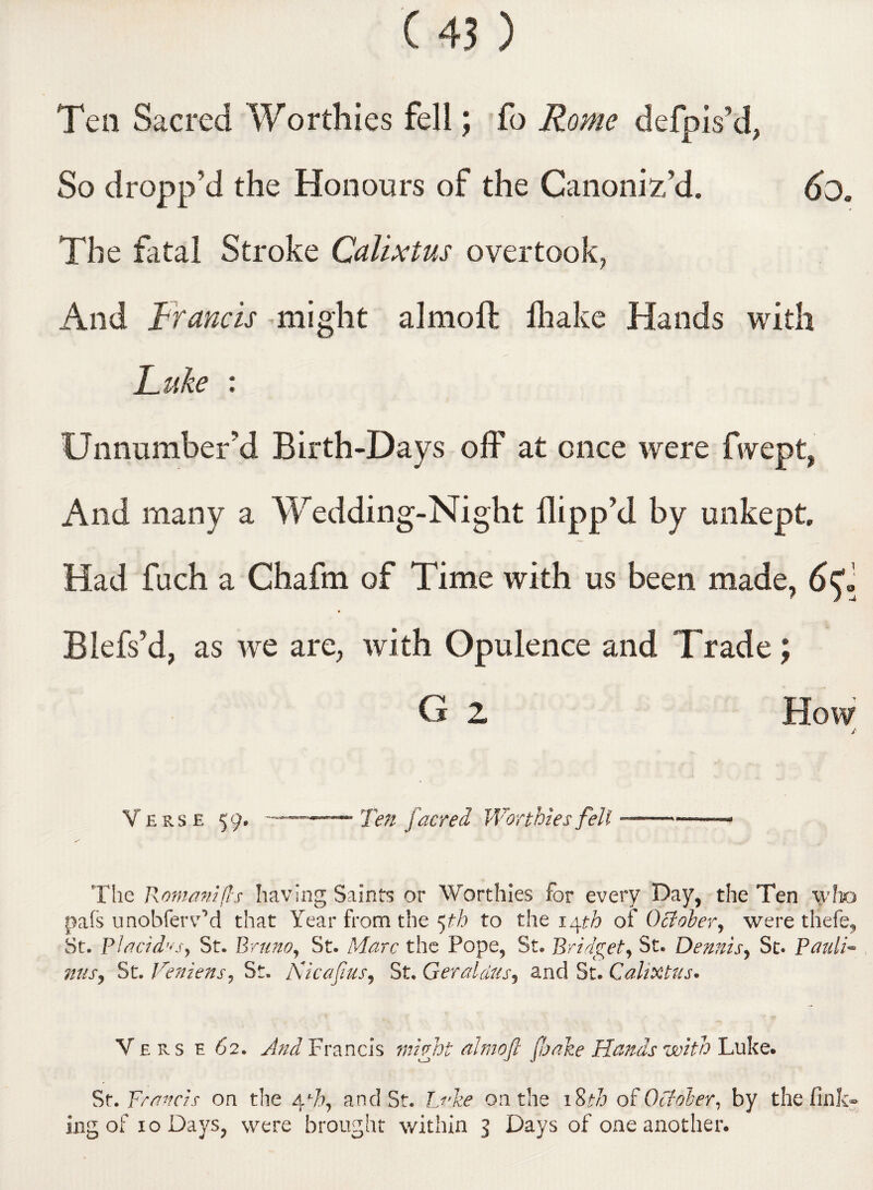 Tea Sacred Worthies fell; fo Rome defpis’d, So dropp’d the Honours of the Canoniz’d. 6d. The fatal Stroke Calixtus overtook, And Francis might almoft fliake Hands with Luke : Unnumber’d Birth-Days off at once were fwept, And many a Wedding-Night flipp’d by unkept Had fuch a Chafm of Time with us been made, 6^1 Blefs’d, as we are, with Opulence and Trade; G 2 How / Verse 59. - ■—~— Ten facred Worthies fell ■—. « The Romani ft s having Saints or Worthies for every Day, the Ten who pals unobfervM that Year from the 5th to the 14th of October, were thefe, St. Placid^s, St. Bruno, St. Marc the Pope, St. Bridget, St. Dennis, St. Pauli** mis, St. Venzens, St. Kicafus, St. Geraldus, and St. Calixtus. V ers e 62. And Francis might almoft fake Hands with Luke. St. Francis on the 4 V, and St. Luke on the 18th of October, by the fink¬ ing of 10 Days, were brought within 3 Days of one another.