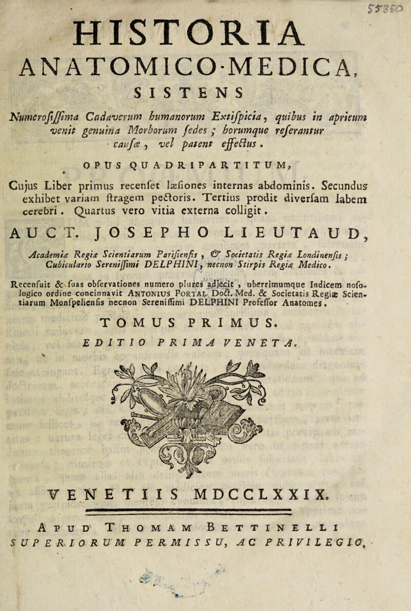 $T3 kO HISTORIA ANATOMICO MEDICA, SISTENS Numeroftffima Cadaverum humanorum Extifpicia5 quibus in apricum venit genuina Morborum Jedes ; horumque referantur • caufce 5 vel patent effettus * OPUS QUADRIPARTITUM, Cujas Liber primus recenfet Isefiones internas abdominis. Secundus exhibet variam ftragem pefloris. Tertius prodit diverfam labem cerebri. Quarius vero vitia externa colligit • AUCT. JOSEPHO LIEUTAUD, Academia Regia Scientiarum Parifienfis , & Societatis Regia Londinenfis ; Cubiculario Serenijfimi DELPHINI, necnon Stirpis Regia Medico. Recenfuit & fuas obfervationes numero plures adjecit , uberrimumque Indicem ncfo-. logico ordine concinnavit Antonius Portal Do£h Med. & Societatis Regis Scien¬ tiarum Monfpelienfis necnon Sereniffimi DELPHINI Profeffor Anatomes. TOMUS PRIMUS. EDITIO PRIMA VENETA, Apud T h o m a m B e t t i n e l l i S U P E R, I ORNM PERMISSU, AC P R1VI L EG IO, - *r-f ■;