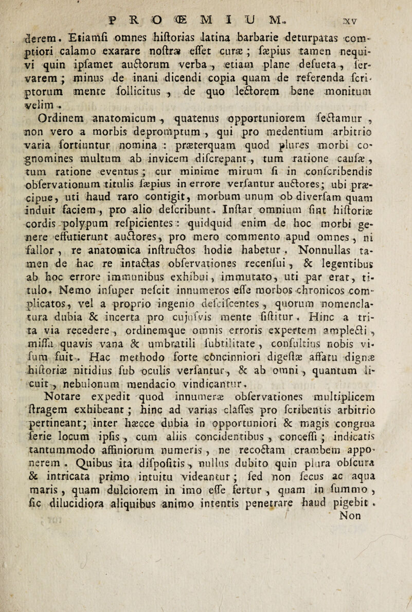 cierem. Efiamfi omnes hiftorias Jatina barbarie deturpatas com¬ ptiori calamo exarare noftr» effet curae; faepius tamen nequi¬ vi quin ipfamet auflorum verba , etiam plane defueta, ier- varem ; minus de inani dicendi copia quam de referenda feri- ptorum mente follicitus , de quo leflorem bene monitum velim . Ordinem anatomicum ^ quatentis opportuniorem feftamur non vero a morbis depromptum , qui pro medentium arbitrio varia fortiuntur nomina : praterquam quod plures morbi co¬ gnomines multum ab invicem difcrepant , tum ratione caufe , tum ratione eventus ; cur minime mirum ii in confcribendis obfervationum titulis faepius in errore verfantur au£tores; ubi pra- cipue, uti haud raro contigit, morbum unum ob diverfam quam induir faciem , pro alio defcribunt, Inftar omnium fmt hiftorias cordis polypum refpicientes : quidquid enim de hoc morbi ge¬ nere effutierunt auflores, pro mero commento apud omnes, ni fallor , re anatomica inftru&os hodie habetur . Nonnullas ta¬ men de hac re intaflas obfervationes recenfui, & legentibus ab hoc errore immunibus exhibui, immutato, uti par erat, ti¬ tulo. Nemo infuper nefcit innumeros effe morbos chronicos com¬ plicatos, vel a proprio ingenio defcifcetites , quorum nomencla¬ tura dubia & incerta pro cujirfvis mente fiftitur • Hinc a tri¬ ta via recedere , ordinemque omnis erroris expertem ampleHi , miffa quavis vana 8c umbratili fubtilitate , confultius nobis vi- fum fuit, Hac methodo forte concinniori digeftx affatu digme hiftori# nitidius fub oculis verfantur , 8c ab omni , quantum li¬ cuit , nebulonum mendacio vindicantur. Notare expedit quod innumerae obfervationes multiplicem ftragem exhibeant ; hinc ad varias claffes pro fcribentis arbitrio pertineant; inter hascce dubia in opportuniori & magis congrua ferie locum ipfis , cum aliis concidentibus, conceffi ; indicatis tantummodo affiniorum numeris , ne reco&am erambem appo¬ nerem, Quibus ita difpofitiS’, nullus dubito quin plura oblcura & intricata primo intuitu videantur; fed non fecus ac aqua maris, quam dulciorem in imo effe fertur, quam in fummo , fic dilucidiora aliquibus animo intentis penetrare haud pigebit . / Non