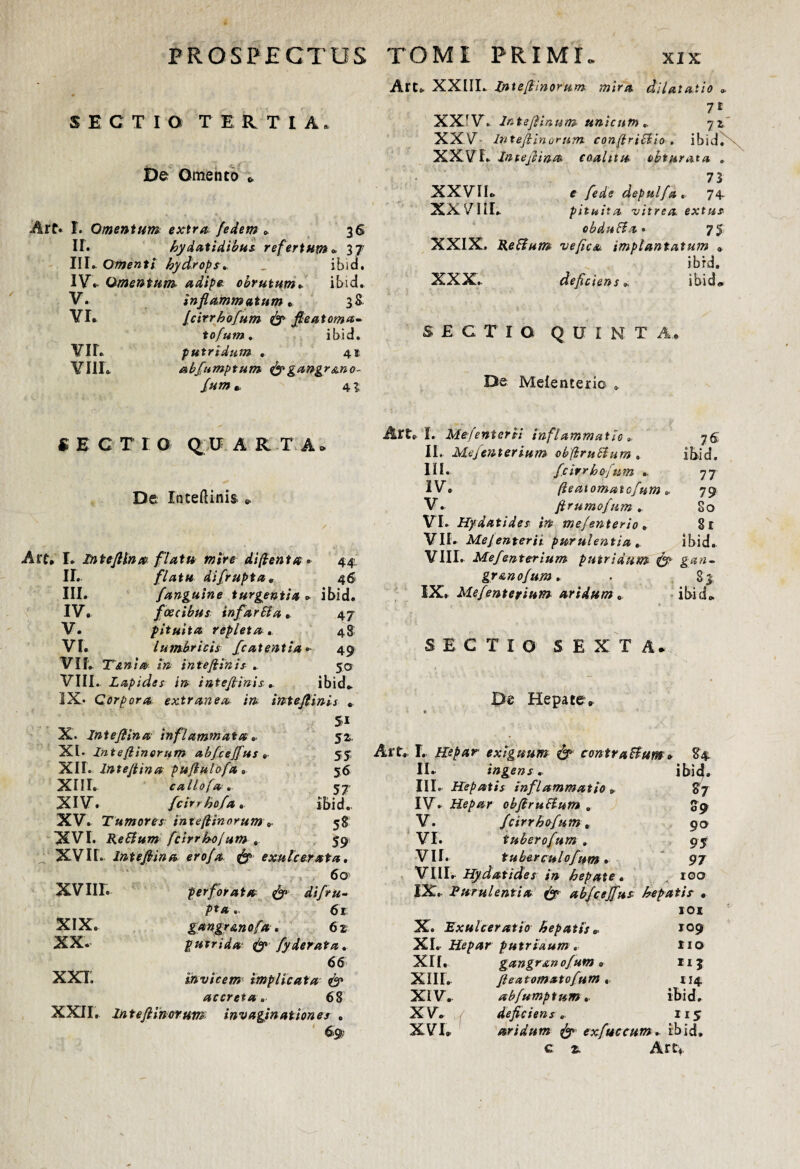 SECTIO T E RTIA De Omento Art. I. Omentum extra fedem * 36 II. hydatidibus refertum* 37 III* Omenti hydrops.. , ibidi• IV* Omentum adipe obrutum* ibid. V. inflammatum t 38. VI* fcirrhofum & fleatoma- tofum. ibid. vir. putridum . 41 VIII* abfumptum &gangr&no- fum * 4? SECTIO q u? A R T A 0» De Inceftinis. „ / L Inteflina flatu mire diflentu• 44^ II. flatu di [rupta* 46 III. [anguine turgentia * ibid. IV. foecibus infarSla. 47 V. pituita repleta. 48 VI. lumbricis fcatentia * 49 VII* T&nia i# intefiinis * 50' VIII. Lapides in intefiinis * IX* Corpora extranea in i, X. Inteflina inflammatu». XI. Inteflinorum abfcejfus « XII. Inteflina puflulofa. XIII. callofa . XIV. fcirrhofa* XV. Tumores inteflinorumv XVI. Re&um fcirrhofum ibid* * 51 52 55 56 57 Art* XXIII. Inteflinorum mira dilatatio . 7* XXrV. lnteflmum unicum „ 72, XX.V- Inteflinorum. conflrittio . ibid^ XXVF. Inteflina coalitu obturata 73 XXVII* e yW<? depulfa. 74. XXVIil. pituita vitrea extus obduffa * 75 XXIX. veficu implantatum 0 ibrd. XXX. . deficiens* ibid» SECTIO QUINTA., De Melenterio . Arte. I. Mefenterii inflammatio, II. Mejent er ium obftruEtum , III. - /Virrhofum * IV. fteatomutcfum» V. ftrumofum ,. VI. Hydatides in mejenterio. VII. Mejenterii purulentia , VIII. Mefenterium putridum granofum* IX. Mefenterium aridum * ECTIO S E X T A. 76: ibid. 77 79 80 8 r ibid. 3* ibid* De Hepate Art* L Hepar exiguum & contra&um* 84. 5$ 59 XVII. Inteflina erofa & exulcerata. II* ingens III* Hepatis inflammatio IV. Hepar obflrullum . V. fcirrhofum * VI. tuberofum . VII. tuberculofum. ibid. 89 90 95 97 XVIII. 60 VIII. Hydatides in hepate • roo perforata & difru- pta* 61 IX. luculentia (y abfcejfus: hepatis • IOI XIX. gangr&nofa. 62 X. Exulceratio hepatis* 109 XX.' putrida• & fyderuta. XI. Hepar putriaum * IIO xxt: 66 XII. gangr&nofum * n 3 invicem implicata XIII. fteatomatofum * 114 accreta. 68 XIV. abfumptum* ibid. XXII, Inteflinorum invaginationes . XV. deficiens«. XVI* aridum fo exfuccu c z. 115 69; 0*. ibid» Art*