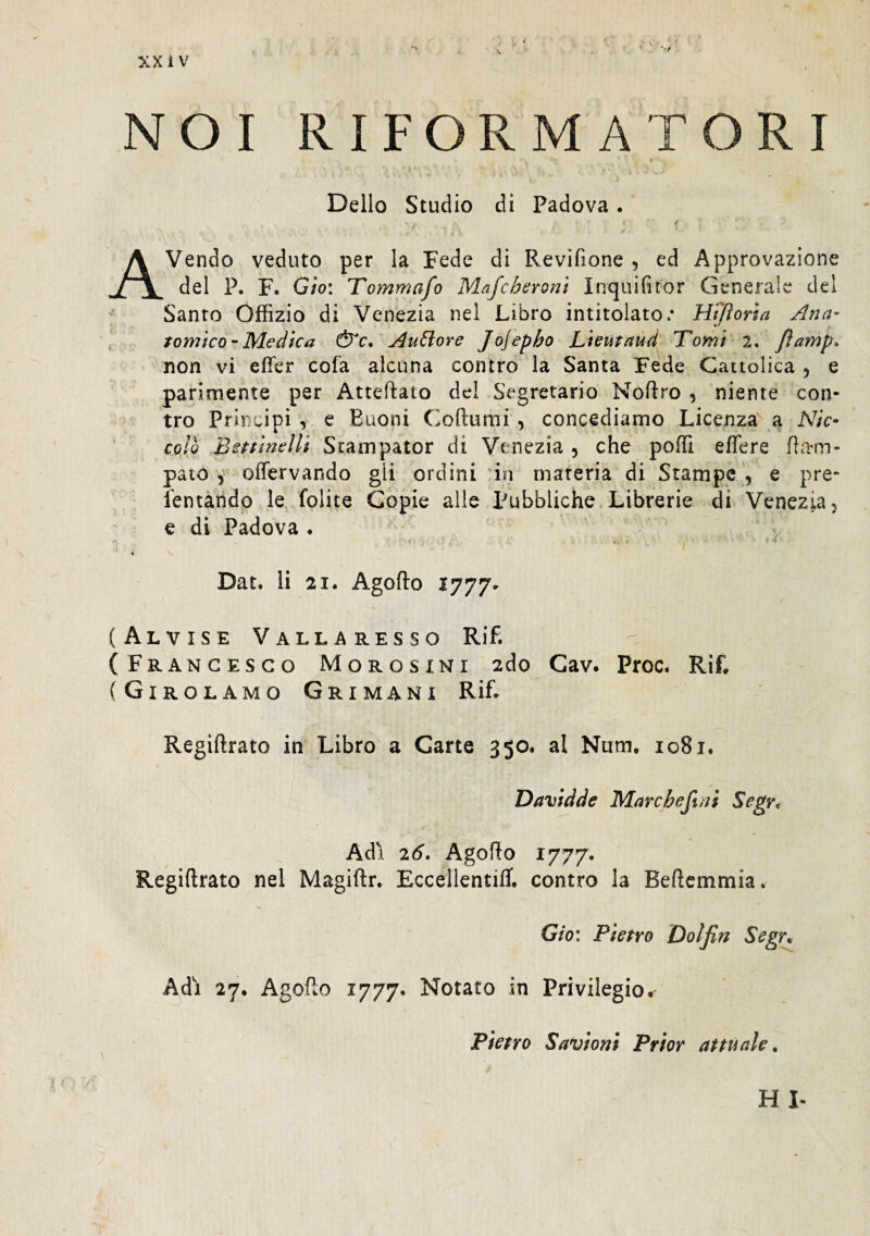 NO I R I FOR A TOR I Delio Studio di Padova. , v , '. ; v */■ I ' 7'J •. AVendo veduto per la pede di Revifione , ed Approvazione dei P. F. Gio: Tommafo Majcberoni Inquifitor Generale dei Santo Offizio di Venezia nei Libro intitolator Htjloria Ana¬ tomico- Medica &c. Auftore Jojepho Lieutaud Tomi 2. Jlamp• non vi effer cofa alcuna contro la Santa Fede Gattolica , e parimente per Atteftato dei Segretario Noftro , niente con¬ tro Principi , e Euoni Coffumi , concediamo Licenza a Nic- colo B et t incili Stampator di Venezia 5 che poffi effere fhwn- pato , offervando gli ordini in materia di Stampc , e pre- lentando le folite Gopie alie Pubbliche Librerie di Venezia, e di Padova. Dat, li 21. Agofto 1777* ( Al vise Vallaresso Rif. (Frangesgo Moros ini 2do Gav. Proc. Rif* (Girolamo Grimani Rif* Regiftrato in Libro a Garte 350, al Num. 1081. Davidde Marcbeftni Segr* Adi 26. Agofto 1777. Regiftrato nel Magiftr, Eccellentiff. contro la Beftemmia. Gio: Pietro Dolfin Segr« Adi 27. Agofto 1777. Notato in Privilegio. Pietro Savioni Prior at tu ale. H I- /