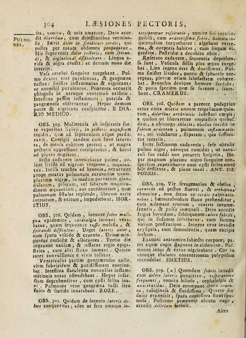 NES. 304 LAESIONES ^fea, vomitu , Sc oris amarore. Dein acce¬ dit diarr/jta, cum dejedionibus vermino- flS . Saevit dolor in /crobiculo cordis j qui poftea per totum abdomen propagatur . His fupervenit dolor peSloris , cum fpiran- di, & deglatiendi difficultate . Lingua a- rida & nigra evadit: ac demum nono die interiit. Vafa cerebri fanguine turgebant . Pul¬ mo dexter erat purulentus, Sc gangraena tad us : finifter inflammatus Sc nigricans; ac nonnihil purulentus. Praeterea occurrit phlogofis in utroque ventriculi orificio . Intefiina paflim inflammata , putrida Sc gangraenofa obfervantur . Hepar demum putre Sc nigricans confpicirur , E DIA¬ RIO MEDICO. OBS. 305. Muliercula ab infpiratis for- te vaporibus lixivii, in peSforis anguftiam incidit, quae ad feptennium ufque perdu¬ ravit. Contigit tandem cum bene fatura- ta, de menfa cubitum peteret , ut magna pedoris oppreflione corriperetur , Sc brevi ad plures migraret . Sedo cadavere inveniebatur pulmo, co¬ lore livido ad nigrum vergente , inquina¬ tus. Incifa trachea ad broncia, occurrunt prope meatus pulmonum carunculas quam, plurimae nigrae, in modum parvarum glan¬ dularum, piforum, vel fabarum magnitu¬ dinem aequantium, aut excedentium, quae pulmonum fiftulas replendo , liberum aeris introitum , Sc exitum , impediebant. HOR- STICJS. OBS. 306. Quidam , ineunt e febre mali¬ gna epidemica , cardialgia immani vexa¬ batur, quam fequuntur tujjis molefta , Sc fpirandi difficultas . Urget lateris dolor , cum fputo vifcido Sc cruento. Urinas min¬ guntur turbidae & albicantes « Tertio die ifigruunt naufea:; & inflatur regio epiga- flrica , cum alvi fluxu immani . Quinto inter convulfiones e vivis tollitur. Ventriculus partim gangrsnofus collu¬ viem fubviridem & putidiftimam contine¬ bat . Inteftina flatulenta nonnullas inflam¬ mationis notas ofiendebant . Hepar infar- dum deprehenditur , cum cyfti fellea ina¬ ni . Pulmones vero gangraena tadi fero fulco Sc foetido innatabant. ROZE . OBS. 307. Quidam de intenfo lateris do- tors conqueritur j adeo ut fere omnino in- PECTORIS, terciperetur refpiratio , comite fiti inextitl» guibili, cum ardentijjima febre . Summa in¬ quietudine torquebatur : algebant extre¬ ma, & corporis habitus , cum linguae ni¬ gredine. Poftridie a decubitu obiit. Referato cadavere, fequentia deprehen- fa funt . Veficula fellis plus aequo turge¬ bat . Lien ingens erat Sc durifiimus. Pul¬ mo finifter lividus, putris Sc fphacelo cor¬ reptus, plevrae etiam labefadatae cohaere¬ bat . Bronchia denique humore fordido, Sc puris fpeciem prae fe ferente , fcate- bant. CRAMERUS. OBS. 308. Quidam a parente podagrico ortus circa astatis annum trigefimum quin¬ tum , doloribus arthriticis infeftari cce Pit > a quibus ut liberaretur emplafiris quibuf- dam, a chirurgo oblatis, abufus incidit in febrem ardentem , pulmonum inflammatio- ne, uti videbatur , flipatam , qua fuffoca- tus interiit. Inter fedionem cadaveris , fefe obtulit pulmo niger, adeoque tumidus ; ut natu-j rali fuo reddi non potuerit hofpitio, He¬ par magnum plurimo nigro fanguine con- fperfum reperiebatnr cum cyfti fellea omni bile deftituta , Sc plane inani . ANT. DE POZZIS . OBS. 309. Vir fexagenarius Sc obefus , catarrho ad pedus fluenti , Sc orthopn&a• obnoxius , non fecus ac cordis palpitatio¬ nibus ; hsmerrhoidum fluxu prehenditur , cum ademate crurum , ventris intume- fcentia , Sc pulfu inasquaIi . Dein accedit frigus horridum, fubfequente calore febrili y qui in fudorem folvebatur , cum fumma virium proftratione . Interea crus invadit eryfipela, cum fomnolentia, quam excipit lethum . Examini anatomicofubjedo corpore, pa¬ tet aquas copia ftagnans in abdomine. Pul¬ mones intus Sc extus nigricabant . Cor in utroque thalamo concretionem polypofam recondebat, SMETIUS. OBS, 309. (a) Quemdam febris invadit cum dolore lateris pungitivo , refpiratione frequenti , vomitu biliofo , cephalalgia Sc anxietatibus . Dein erumpunt fputa cruen¬ ta y rubiginofa Sc fluidiftinia . Quarto die dolor evanefeit; fputa copiofiora fiuntfpu- mofa . Poftremo praseunte obtutu vago » accedit delirium lethale» Alter