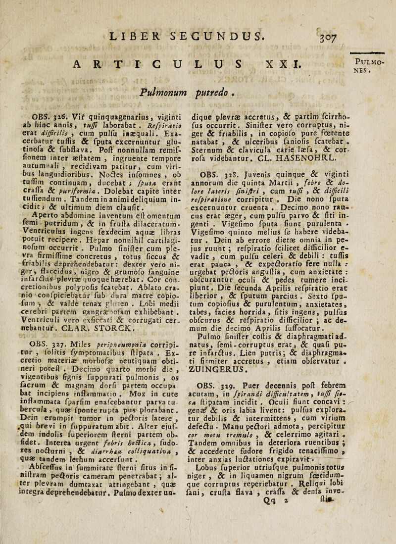 f' Z°7 ARTICULUS XXI. Pulmo¬ nes Pulmonum putredo . OBS. 326. Vir quinquagenarius, viginti ab hinc annis, tuffi laborabat, Refpiratio erat difficilis , cum pulfu iaaequali. Exa¬ cerbatur tuffis Sc fputa excernuntur glu- tinofa Sc fubflava. Poft nonnullam remif- fionem inter sefiatem , ingruente tempore autumnali s recidivam patitur, cum viri¬ bus languidioribus, Nodes infomnes , ob tuliim continuam, ducebat; /puta erant cralTa Sc puriformia. Dolebat capite inter tuffiendum. Tandem in animi deliquium in- cid it> Sc ultimum diem claufit. Aperto abdomine inventum efl omentum femi- putridum , Sc in frufta dilaceratum- Ventriculus ingens fexdecim aquae libras potuit recipere. Hepar nonnihil cartilagi- nofum occurrit . Pulmo finifter cum pfe- vra fjrmiffime concretus , totus Ciccas Sc friabilis deprehendebatur: dexter vero ni¬ ger, flaccidus, nigro Sc grumofo fanguine infarsus plevrae quoque haerebat. Cor con¬ cretionibus polypolis (carebat. Ablato cra¬ nio confpiciebatur fub dura matre copio- fum , Sc valde tenax gf en . Lobi medii cerebri partem gangr^nofam exhibebant . Ventriculi vero exficeati Sc corrugati cer¬ nebantur. CLAR.STORCK. OBS. 327, Miles peripneumonia corripi¬ tur , folitis fymptomatibus ftipata . Ex- cretio materiae morhoPse neutiquam obti¬ neri poteft . Decimo quarto morbi die , vigentibus lignis fuppurati pulmonis , os facrum Sc magnam dorfi partem occupa bat incipiens inflammatio . Mox in cuce inflammata fparlim enafcebantur parva tu bercula , quae fponterupta pus plorabant. Dein erumpit tumor in pecoris (atere , *<jui brevi in fuppuratum abit. Alter ejuf- dem indolis fuperiorem fterni partem ob¬ lidet. Interea urgent febris heflicay fudo- res nodurni , & diayrh&a colliquativa , quae tandem lerhum accerfunc. Abfceffiis in fummirate fterni litus in fi- Juflram pecoris cameram penetrabat; al¬ ter pfevram dumtaxat attingebant , quae integra deprehendebatur * Pulmo dexter un¬ dique plevras accretus, Sc partim fcirrho- fus occurrit. Sinifter vero corruptus, ni¬ ger Sc friabilis , in copiofo pure foetente natabat , Sc ulceribus faniolis fcatebat • Sternum & clavicula carie laefa, Sc cor- rofa videbantur. CL. HASENOHRL. OBS. 32S. Juvenis quinque Sc viginti annorum die quinta Martii , febre Sc do¬ lore lateris finijtri , cum tuffi , Sc difficili refpiratione corripitur . Die nono fputa excernuntur cruenta . Decimo nono rau» cus erat aeger, cum pulfu parvo Sc fici in¬ genti . Vigefimo fputa fiunt purulenta - Vigefimo quinto melius fe habere videba¬ tur . Dein ab errore dietae omnia in pe- jus ruunt ; refpiratio fcilicet difficilior e- vadit , cum pulfu celeri Sc debili : tuffis erat pauca , Sc expedorario fere nulla urgebat pedoris anguftia, cum anxietate : obfcurantur oculi Sc pedes tumere inci¬ piunt. Die fecunda Aprilis refpiratio erat liberior , Sc fputum parcius . Sexto fpu- tum copiofius Sc purulentum, anxietates 9 tabes, facies horrida, fitis ingens, pulfus obfcurus Sc refpiratio difficilior ; ac de¬ mum die decimo Aprilis fufFocatur. Pulmo GnHfer cofiis Sc diaphragmati ad- natus, femi - corruptus erat, Sc quafi pu¬ re infardus. Lien putris; Sc diaphragma* ti firmiter accretus , etiam obfervatur « ZUINGERUS. OBS. 329. Puer decennis pol! febrem acutam, in Jpirandi difficultatem , tuffi fi$- ca ftipatam incidit . Oculi fiunt concavi i ^ gena^ Sc oris labia livent: pulfus explora¬ tur debilis Sc intermittens , cum virium defedu . Manu pedori admota, percipitur cor motu tremulo , Sc celerrimo agitari a Tandem omnibus in deteriora ruentibus ; Sc accedente fudore frigido tenaciffirao 9 inter anxias ludationes expiravi*'r~ Lobus fuperior utriufque pulmonistotus niger , Sc in liquamen nigrum foetidum- que corruptus reperiebatur . Reliqui lobi fani, crulia flava , crafia Sc denfa fnve- Qq 2 &m-