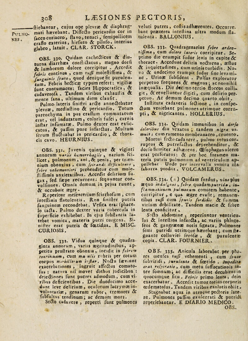 KES * 308 LUSIONES ftiebantur, cujus ope plevrae & diaphrag¬ mati haerebant. Difledo pericardio cor in facco coriaceo, flavo, tenaci, femipollicem craflo exterius, hirfuto Sc pilofo. interius glabro , latuit. CLAR. STORCK. OBS. 330. Quidam cachedicus Sc diu¬ turna diarrhaea conflidacus , magno dor(1 & lumborum dolore corripitur Accedit febris continua , cum tujfi molefiifiima, & [anguini* /puto, quod denique fit purulen¬ tum. Febris hedicae typum refert: vigiliae funt contumaces; facies Hippocratica , Sc cadaverofa . Tandem viribus exhaullis Sc mente fana, ultimum diem claufic. Pulmo? lateris finifiri arde annedebatur plevrae, mediafiino Sc pericardio. Totum parenchyma in pus erafium commutatum erat, vel induratum, coloris fufei, carnis inftar infumatae. Pulmo dexter erat exilc- catus, Sc paffim pure infardus. Multum lerum fluduabat in pericardio ,. St thora¬ cis cavo. HEURNiUS. OBS. 3,31. Juvenis, quinque St viginti annorum variis b&morrbagiis % narium fci- licet, pulmonum , ani ,8c penis, per trien¬ nium obnoxius , cu m fpirandt dijficultaie , febre vekem&ntiori prehenditur cum mole- il i {fimis anxietatibus., Accedit delirium fu¬ gax, fed faepe recurrens; fequuntur con- vulfiones. Omnia demum, in pejus ruunt,, Sc occubuie aeger. Reperitur mefenrerium fcirrhofum , cum intefiinis flatulentis , Ren finifter putris fanguinem recondebat. Vefica erarfphace- fo tada. Pulmo dexter varia tubercula in fuperficie exhibebat. I5n ejus fubfiancia la¬ tebat vomica, materia putri turgens. Si¬ ri i (Ver erae putris Sc fottidus.» R MISG. CURIOSIS. OBS. 332. Vidua quinque Sc quadra¬ ginta annorum , variis aegritudinibus, ap¬ petitu proflraco obnoxia , incidit io febrem son*inuam> cum ma ults rubris per totum corpus m^biilotum inflat, Nodu faeviunt exacerbationes , ingruit affedus comato- fus : natura nil movet diebus judicibus : deiediones funt putres admodum, cum vi¬ ribus deficientibus . Die duodecimo acce¬ dunt leve delirium,, oculorum facrymmin- •voluntarise, genarum rubor, tremores Sc fubfultus tendinum\ ac demum mors. Sedo cadavere , reperti funt pulmones PECTORIS, veluti putres, coftis adhaerentes. Occurre¬ bant praeterea intefiina ultra modum fla- tulenta. BALLONIU5. OBS. 333. Quadragenarius febre arden- tijjima, cura dolore lateris corripitur. Se¬ ptimo die erumpit fudor levis in capite & thorace. Accedunt deliria nodurna , aeftus Sc inquietudines, cum urinis turbidis, No¬ no & undecimo erumpit fudor fine leva mi¬ ne . Urinae fubfident . Pulfus exploratur perpetuo frequens & magnus ; ac nonnihil inaequalis. Die decimo tertio floccos collis git, Sc revelluntur digiti, cum delirio per¬ petuo. Ac demum decimo quarto obiit. Inftituta cadaveris fedione ,, in confpe- dum veniebant pulmones utrimque corru¬ pti, & nigricantes . HOLLERIUS. OBS. 334- Quidam immanibus in dorfe doloribus diu vexatus ; tandem nigra vo¬ muit s cum ramento membranaceo , cruento. Mortui fedo cada vere , pulmo totusecr- ruptus Sc putrefadus deprehenditur, Sc dorfo firmiter adhaerens. GEfophagus ulcere erat perforatus: Sc per hoc foramen ma¬ teria putris pulmonum ad ventriculum ap¬ pellebat Unde per intervalla vomitu illa Laburra prodiit. VOLCAMERUS.. OBS. 334. ( - ) Quidam furdus, vino plus sequo indulgens ,, f.ebte quadamputrida y in¬ flammationem. pulmonum comitem* habente, corripitur , e qua aegre evafic;. remauei?- t ibus tujfi cum [putis for didis Sc fumrrn virium debilitate. Tandem macie Sc febre lenta conficitur Sedo abdomine , reperiuntur ventricu¬ lus <3c intellina infarda, ac variis phlogo- feos Sc gangraenae notis fignata. Pulmoner femi putridi utrimque haerebant; cum fi*, gnante colluviei ferofac , Sc purulentae copia. CLAR. FOURNIER. OBS. 335. Anicula laborabat per pia¬ res menfes tujfi vehementi , cum /puto fuhvLridi, purulento Sc foetido . Impedit* erat refpiratio , cum metu fufFocationis in¬ ter fomnum; ac difficilis erat decubitus in quocumque fit.u . Febris primo lenta, dein exacerbatur. Accedit tumor totius corporis cedematofus, Tandem viribus exolutis obiit • Stagnabat aqua in utroque pedoris late¬ re. Pulmones pafiim exulcerati Sc putridi re periebantur. £ DIARIO MEDICO.