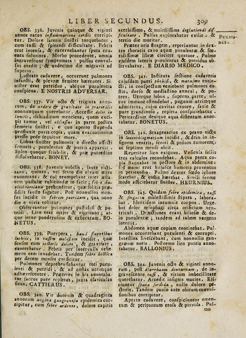 acerbifiimo, & moleftiftima deglutiendi dif__ ficultate . Pulfus explorabatur exilis ; Sc Pulmo tertio die moritur. Praeter oris ttragem, reperiuntur in dex¬ tro thoracis cavo aquae purulentae & f<s- tidiflimae librae circiter quatuor . Pulmo ejufdem lateris purulentus & putridus ob- fervabatur. E DIARIO MEDICO. OBS. 336. Juvenis quinque Sc viginti annos natus inflammatione cordis corripi¬ tur. Dolore lateris finiftri torquebatur , cum tufli & fpirandi difficultate. Febris erat intenfa, <Sc excernebantur fputa cru¬ enta folutiora. Morbo procedente, omnia ingravefeunt fymptomata : pulfus convul- fus evadit ; Sc undecimo die migravit ad fu peros. Luftrato cadavere, occurrunt pulmones infardi, Sc plevrae firmiter haerentes. Si nifter erat putridus , abfque purulentia confpicua. E NOSTRIS ADVERSAR. OBS. 337. Vir odio Sc triginta anno¬ rum, de ardore & gravitate in pr&cordiis nonnunquam querebatur. Accefiit dolor in lumbis, ifchiadicum inentiens, quem exci¬ pit tumor , vel abfcejfus in parte poftica femoris finiftri , e quo aperto ftupenda ‘profluxit puris copia, quam evacuationem preflo pede fequitur mors. Lobus finifler pulmonis e diredo afFedli femoris * purulentus Sc putris apparuit . Splen quoque friabilis, Sc prae putredine diflolvebatur. BONET. OBS. 338. Juvenis nobilis , laute vidi- tans , quinto, vel fexto die alvum aegre exonerans,- Sc cui erumpebant inter *fta- tem pullulae rubicundae in facie; febre du¬ plici tertiana prehenditur, quae fontis prae- fidiis faufle fugatur. Poft nonnullos men- fes incidit in febrem putridam , qua nono die e vivis tollitur. Obfervantur pulmones puflulofi Sc pu¬ tridi . Lien erae major Sc nigricans ; at¬ que jecur ponderofum Sc exficcatum. BO- NETUS. OBS. J39. Puerpera , haud fluentibus lochiis, in tuffim molefiam incidit , quae fenfim cum peiloris dolore , Sc gravitate , exacerbatur . Febris per intervalla vehe¬ mens eam invadebat. Tandem febre heciica per decem menfes cor fici tur. Pulmones deprehendebanrur foti puru¬ lenti & putridi , Sc ad collas utrimque adhaerefeentes . Praeterea rn his annotaba¬ tur faccus pure repletus» juxta claviculas ficus. CATTI ERUS. OBS. 340. Vir duorum Sc quadraginta annorum angina gangr&nofa epidemica cor- sipifur, cum febre ardente» dolore capitis OBS. 341- Inllituta fedlione cadaveris cujufdam pueri phthifi, & marafmo extin- di, in confpedum veniebant pulmones co¬ llis, dorfo Sc mediallino annexi , Sc pu¬ tres. Uterque lobus , fuperna parte, ul¬ cus immane ollendebat, pugnum utrimque admittens, cujus cavitas cruore, fanie Sc pure grandinofo , repleta confpiciebatur . Pericardium denique aqua diftentum anno¬ tabatur. BONETUS. ' . ’ri■ OBS. 342. Sexagenarius ex pravo vidu in leucophlegmatiam incidit, &dein in in- fignem ventris, feroti Sc pedum tumorem;,.; ac feptimo menfe obiit. Reperitur lien exiguus. Veficula fellis tres calculos recondebat. Aqua parca co¬ pia llagnabat in pedore Sc in abdomine; fed major erat hujufce humoris proventus in pericardio. Pulmo dexter fcedo ichore fcatebat, Sc collis haerebat . Simili ferme modo afficiebatur finifler. HEURNIUS^ OBS. 345. Quidam febre epidemica , tujjl Sc fmgaltu molefliflimis flipata , labora¬ bat . Identidem intumuit corpus . Urge» b*t dolor oefophagi circa orificium ven¬ triculi . Dejediones erant biliofas & de« in purulentae ; tandem ad tabem vergens interiit. Abdomen aquae copiam continebat. Pul¬ mones occurrebant purulenti Sc corrupti. Inteflina livefcebanc, cum nonnullis gan* graenae notis . Poftremo lien putris anno=> tabatur, BALLONIUS. OBS. 344. Juvenis odo Sc viginti anno¬ rum , poft dlarrhaam diuturnam , de in- gravefeente tujfi , Sc virium imbecillitate querebatur. Accedit infignis macies* Eji¬ ciuntur fputa Jordida , nullo dolore pe¬ doris. Tandem paulo ante obitura convuf- fionibus corripitur. Aperto cadavere, confpiciuntur omen¬ tum & peritoneum erofa Sc putrida . Pul¬ mo