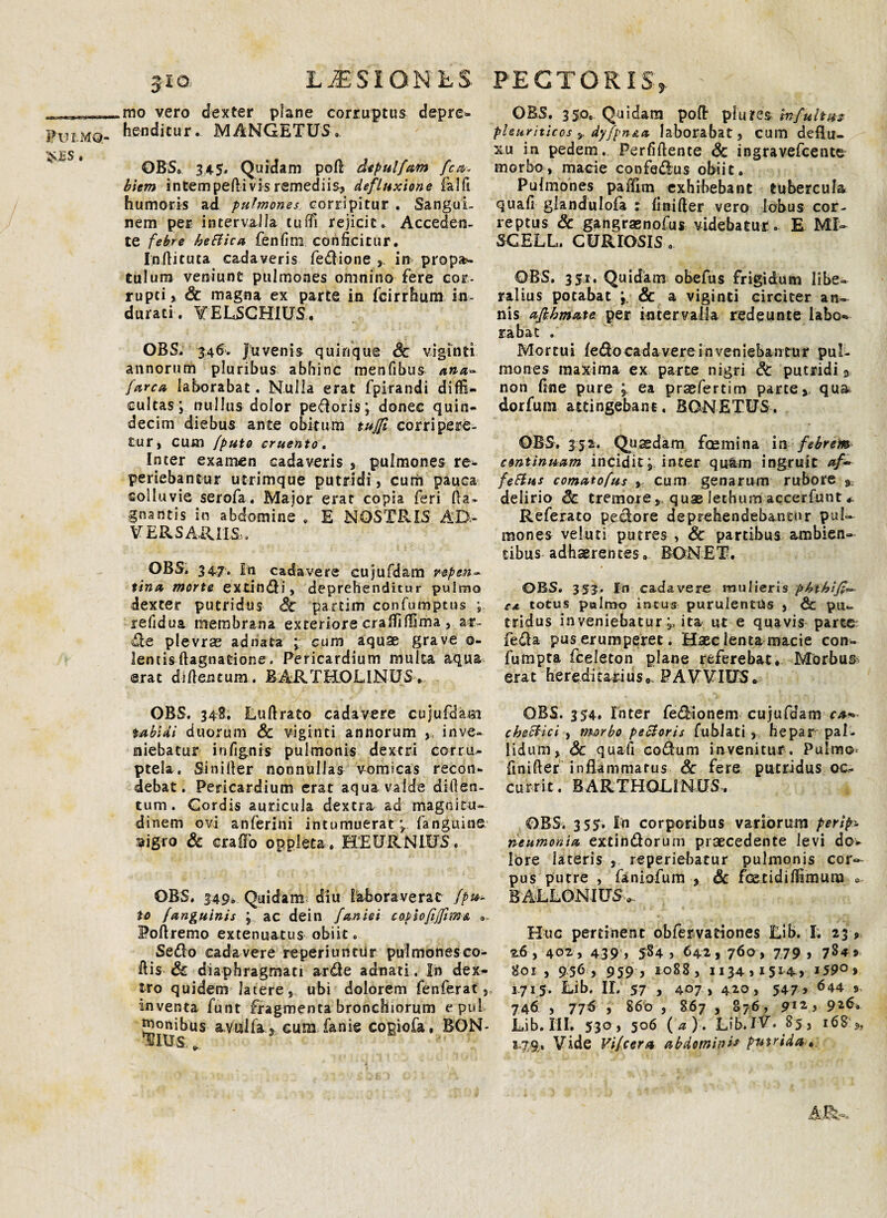 $.£S * jio LUSIONES mo vero dexter plane corruptus depre¬ henditur. MANGETUS. OBS, 345. Quidam poft depulfam fca- biem intempedi vis remediis? defluxione falfi humoris ad pulmones corripitur . Sangui¬ nem per intervalla tuffi rejicit» Acceden¬ te febre hettica fenfim conficitur. Inditura cadaveris fedione y in propa¬ tulum veniunt pulmones omnino fere cor¬ rupti, Sc magna ex parte in fcirrhum in¬ durati. VELSCHIUS. OBS. 346. Juvenis quinque Sc viginti annorum pluribus abhinc menfibus ana- (arca laborabat. Nulla erat fpirandi diffi¬ cultas j nullus dolor pecoris; donec quin¬ decim diebus ante obitum tu/ft corripere¬ tur, cum /puto cruento. Inter examen cadaveris , pulmones re- periebantur utrimque putridi, cum pauca colluvie serofa. Major erat copia feri da* gnantis in abdomine , E NOSTRIS AD¬ VERSARIIS . OBS, 347. In cadavere cujufdam repen¬ tina morte extindi, deprehenditur pulmo dexter putridus Sc partim confumptus ; refidua membrana exteriore craffiffima , ar¬ de plevrae adnata ; cum aquae grave o- lentis dagnatione. Pericardium multa arjua ©rat di dentum. BARTHOLINUS . OBS. 34E. Ludrato cadavere cujufdam tabidi duorum Sc viginti annorum , inve¬ niebatur infignis pulmonis dextri corru¬ ptela. Sinider nonnullas vomicas recon¬ debat. Pericardium erat aqua valde diden- tum . Cordis auricula dextra ad magnitu¬ dinem ovi anferini intumuerat \ fanguine. aigro Sc craffo opplcta. HEDRNIUS. OBS. 349» Quidam diu laboraverat /pu¬ to fanguinis j ac dein faniei copiofiffim& Podremo extenuatus obiit. Sedo cada vere reperiuntur pulmones co¬ dis Sc diaphragmati arde adnati. In dex¬ tro quidem latere, ubi dolorem fenferat , inventa funt fragmenta bronchiorum cpul genibus avuslfa, cum fanie copiofa, BON- HIXIS . PECTORIS,. ' OBS. 350. Quidam pofl: pl u res in fultus pleuriticos dyfpn&a laborabat, cum deflu¬ xu in pedem. Perfidente Sc ingravefeente morbo, macie confedus obiit. Pulmones pafFim. exhibebant tubercula quad glandulofa ; finifter vero lobus cor¬ reptus Sc gangraenofus videbatur . E MI- SCELL. CURIOSIS.. OBS. 351. Quidam obefus frigidum libe¬ ralius potabat & a viginti circiter an¬ nis ajbhmate per intervalla redeunte labo¬ rabat . Mortui fedo cadavere Inveniebantur pul¬ mones maxima ex parte nigri Sc putridi 9 non fine pure ; ea prsfertim parte, qua dorfurn attingebant. BGNETUS. OBS. 332;. Quadam fcemina in febrem continuam incidit j inter quam ingruit af~ fetius comatofus , cum genarum rubore 9 delirio Sc tremore, quae Jethum accerfunt « Referato pedore deprehendebantur pul¬ mones veluti putres , Sc partibus ambien¬ tibus adhaerentes» BONET. OBS. 353. In cadavere mulieris phthif;*- ca totus palmo intus purulentiis , & pu¬ tridus inveniebatur ita ut e quavis parte feda pus erumperet. Haec lenta macie con- fumpta fceleton plane referebat. Morbum erat hereditarius». PAVVIU5» OBS. 354. Inter fedionem cujufdam ca* cbetlici , morbo peSloris fublati r hepar pal¬ lidum, Sc quali codum invenitur. Pulmo finider inflammatus & fere putridus oc¬ currit. BARTHOLINUS. OBSi 3 35. In corporibus variorum perip- neumonia extindorum praecedente levi dov lore lateris , reperiebatur pulmonis cor¬ pus putre , faniofum , Sc fetidiffimum ». BALLONIUS-».. Huc pertinent obfervadones Lib. I. 23 , 2.6 , 402 , 439 » 5S4 , 642, 7<>o , 779 j 784» 801 , 956, 959 , ioB8, 113491514» 159° > , 1715. Lib, II. 57 , 407 » 420, 547 > 644 5 746 , 776 , 860 , 867 , 876, 912 j 91&, Lib. III. 530, 506 (a). Lib. IV. 85, 168'*, 2-79,. Vide Vi/cera abdominis putrida».