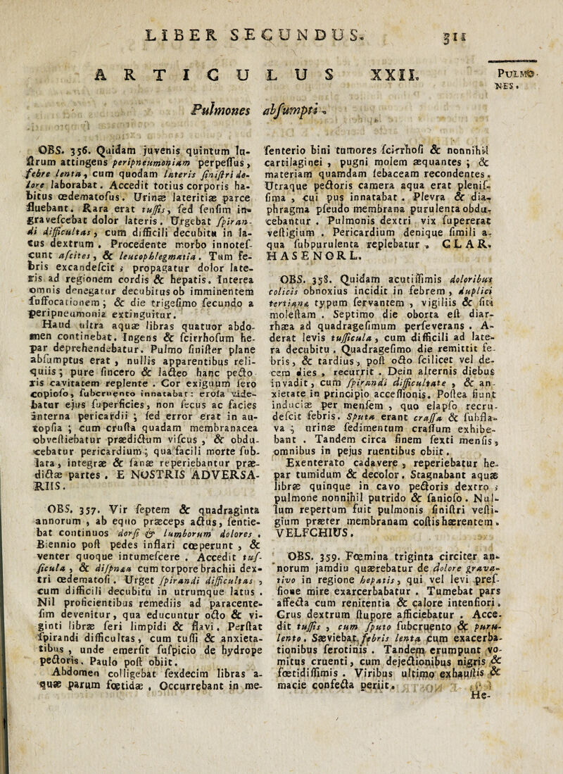 M E'S . Pulmones OBS* 356. Quidam juvenis quintum lu- il r u m attingens peripneumoniam perpeflias, febre lenta 1 cum quodam lateris (in iftri de- lore laborabat. Accedit totius corporis ha¬ bitus cedematofus. Urin® lateritias parce fluebant. Rara erat tuffis, fed fenfim in» gravefcebat dolor lateris. Urgebat fpiran- di difficultas > cum difficili decubitu in la¬ cus dextrum . Procedente morbo innotef- cune afcites, Sc leucophlegmatia,. Tum Fe- br is excandefcit $ propagatur dolor late¬ ris ad regionem cordis Sc hepatis. Interea omnis denegatur decubitus ob imminentem fofFocacionem ; Sc die trigefimo fecundo a peripneumonia extinguitur. Haud ultra aquae libras quatuor abdo¬ men continebat. Ingens Sc fcirrhofum he¬ par deprehendebatur. Pulmo finifler plane abfumptus erat , nullis apparentibus reli¬ quiis; pure fincero Sc ladeo hanc pedo jris cavitatem replente . Cor exiguum fero COpiofo, fubcroenco innatabar: eroia vide*- battar ejus fuperficies, non fecus ac facies interna pericardii ; fed error erat in au- topfia ; cum cruda quadam membranacea ©bvefliebatur pr^didum vifcus & obdu¬ cebatur pericardium ; qua facili morte fub- lata, integrae Sc fanae reperiebantur prae- didae partes • E NOSTRIS ADVERSA¬ RIIS. OBS. 357. Vir feptem Sc quadraginta annorum , ab equo praeceps adus, fentie- bat continuos dorf & lumborum dolores • Biennio poft pedes inflari coeperunt , Sc venter quoque intumefeere . Accedit tuf ficula , & difpnsLa cum torpore brachii dex¬ tri oedematofi. Urget fpirandi difficultas 5 cum difficili decubitu in utrumque latus . Nil proficientibus remediis ad paracente- fim devenitur, qua educuntur odo Sc vi- ginti librae feri limpidi Sc flavi. Perflat fpirandi difficultas, cum tuffi Sc anxieta¬ tibus , unde emerfit fufpicio de hydrope pedoris, Paulo poft obiit. Abdomen colligebat fexdecim libras a - parum foetidae , Occurrebant in me- ahf iimpti <• fenterio bini tumores fcifrhofi Sc nonnihil cartilaginei , pugni molem aequantes ; Sc materiam quamdam febaceam recondentes. Utraque pedoris camera aqua erat plenif- fima , cui pus innatabat . Plevra Sc dia¬ phragma pfeudo membrana purulenta obdu¬ cebantur , Pulmonis dextri vix fupererat veftigium . Pericardium denique fimili a- qua fubpurulenta replebatur 9 G L A R* H AS E NOR L. OBS. 358. Quidam acutiflimis doloribus colicis obnoxius incidit in febrem , duplici unitypum fervantem , vigiliis Sc fiu moleftam . Septimo die oborta efl diar- rhaea ad quadragefimum perfeverans . A- derat levis tufficula , cum difficili ad late¬ ra decubitu . Quadragefimo die remittit fe¬ bris > Sc tardius 3 poft odo fcilicet vel de¬ cem dies > recurrit ... Dein alternis diebus invaditj eum fpirandi difficultate , Sc an¬ xietate ira principio acceffionis. Poflea fiunt induciae p>er menfem , quo elapfo recru- defeit febris. Sputa erant craffa Sc fubfla- va ; urinae fedimentum craiTum exhibe¬ bant . Tandem circa finem fexti menfis, omnibus in pejus ruentibus obiit. Exenterato cadavere 5 reperiebatur he¬ par tumidum Sc decolor. Stagnabant aquae librae quinque in cavo pedoris dextro > pulmone nonnihil putrido Sc faniofo. Nul¬ lum repertum fuit pulmonis finiftri vefli- gium praeter membranam coflishaerentem . VELFCHIUS. OBS. 359. Foemina triginta circiter an*, norum jamdiu quaerebatur de dolore grava- tivo in regione hepatis, qui vel levi pref- fiose mire exarcerbabatur . Tumebat pars aflfeda cum renitentia & calore intenliori. Grus dextrum flupore afficiebatur . Acce¬ dit tuffis , cum /'puto fubcruento S$ puru¬ lento . Saeviebat febris lenta jcum exacerba¬ tionibus ferotims . Tandejt» erumpunt vo¬ mitus cruenti, cum dejedionibus nigris Sc foetidiffimis . Viribus ultimo exhauflis Sc macie confeda periit . . ;