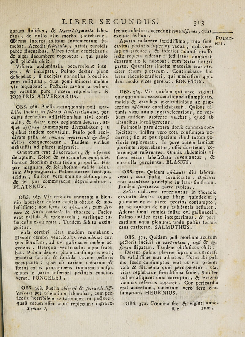 LIBER SECUN D U S. QOrurtl ftoliduj , Sc leucophlegmatia, labo¬ rans , de nullo alio morbo querebatur . GEdema interea folitum incrementum Tu¬ mebat. Accedit febricula , urinis turbidis parce fluentibus. Vires fenfim deficiebant, Sc aeger decumbere cogebatur , qui paulo poft placide obiit. Vifcera abdominalia occurrebant inte gra , & inculpata . Pulmo dexter plane deficiebat , Ti excipias nonnullas bronchio¬ rum reliquias » quas pomi minoris molem ■vix aequabant . Pedoris cavum a pulmo ne vacuum pure fincero replebatur , E NOSTRIS ADVERSARIIS. OBS. 366. Puella quinquennis poft mor- hlllos incidit in febrem femi-tertianam ; per cujus decurfum adftridionibus alvi conti¬ nuis , Sc dolore circa regionem hepatis, at¬ que dyfpn&a fummopere divexabatur ; a quibus tandem convaluit. Paulo poft reci¬ divam palla de immani ventriculi & dorfi ■dolore conquerebatur . Tandem viribus Cihauftis ad plures migravit. Omentum erat dilaceratum 5 Sc inferius delapiuffu Colon St ventriculus conlplcie- foantur deorfum extra fedem propulfa. He¬ par magnum Sc /cirrhofum vali<4« adna- tlim diaphragmati , Palmo dexter femi-pu- tridus i finifter vero omnino abfumptus , SC in pus commutatas deprehenditur . PLATERUS. OBS. 367. Vir triginta annorum a bien¬ nio laborabat dolore capitis obtufo Sc mo- leftiffimo; non fecus ac afihmate , cum fier- tore Sc fenfu ponderis in thorace . Facies erat pallida Sc cedematofa ; variifque tu¬ berculis exaiperata , Tandem fubito extia- iguitur. Vafa cerebri ultra modum tumebant , TJexter cerebri ventriculus recondebat cor pus fibiofum , ad ovi gallinacei molem ac¬ cedens . Uterque ventriculus aqua fcate- bat, Pulmo dexter plane confumptus erat; materia faniofa Sc fordida cavum pedoris cccupante ; qua? ob cariem collarum Sc flerni extus prorumpens tumorem confpi- cuum in parte inferiori pedoris concita¬ verat. PONCELET, OBS. 368. Puella chloofi Sc fpirandi diffi- 'tcuhaie per triennium laborabat, cum per. Teniit horribilem agitationem in pedore , quali Cotum efiec aqua repletum: ingrave- Tomus 7, 3}3 fcente anhelitu , accedunt convulfioiws , quas* excipit lethum. Aperto cadavere foetidiffimo , tota fere cavitas pedoris fuperius vacua , cadavere fu pino jacente , Sc inferius nonnifi cralTo lade repleta videtur : fed latus duncaxat dextrum fic fe habebat, cum tertia finillri parte. Quantitas limofae materias erat cir¬ citer trium pintarum . Continebatur hic latex faccuio crailiori, qui mediaftini quo¬ dam modo vices gerebat. BONETUS* Pulmo -NES . OBS. 369. Vir quidam qui ante viginci quinque annos venenum aliquod afifumpferat, multis Sc gravibus aegritudinibus ac prse- fertim afihmate conflidabatuf . Quibus ul¬ timis vitae annis ingravefcentibus , ne ver¬ bum quidem proferre valebat , quod ab aftantibus intelligeretur . Pulmonis pars dextra dorfo connexa con« fpicitur , liniftra vero tota confumpta oc¬ currit; fic ut pus fpatium illud totum pe¬ doris repleverat . In pure autem laminas plurimae reperiebantur, offis duritiem, co¬ loremque referentes. Omnia abdominis vi- fccra etiam labefadata inveniuntur > Sc nonnu Ha purulenta, BLASIUS, OBS, 370. Quidam afihmate diu labora¬ verat , cum pullu formicante . Difficilis erat decubitus praecipue in latus finiftrum. Tandem fubitanea morte rapitur . Sedo cadavere reperiuntur in thoracis cavitate dextra aquae librae quindecim ; pulmone ex ea parte prorfus confumpto , ut ne tantum de ejus fubftantia reftarec . Aderat fimul vomica inftar ovi gallinacei . Pulmo finifter erat integerrimus, Sc peri¬ cardium aqua plenum; unde pullus formi¬ cans exticerat. SALMUTHUS. OBS. 371. Quidam poft morbum acutum pedoris incidit in cachexiam , tujfi Sc dy- fpn&a ftipatam. Tandem phthificus obiit. Dexter pulmo plevrte fiupra medum craf- fiae validiffime erat adnatus. Totus ibi pul¬ mo foede confumptus erat ut vix prasrer vafia Sc filamenta quid perciperetur . Ca¬ vitas replebatur fcetidiffima fanie . Sinifter pulmo aliquantulum corruptus , Sc exiguis vomicis refertus apparet , Cor pericardio erat accretum , omentum vero fere con- fumptum, HEURNIUS, OBS, 372, Foemina fex Sc viginti anno- Rr rum3