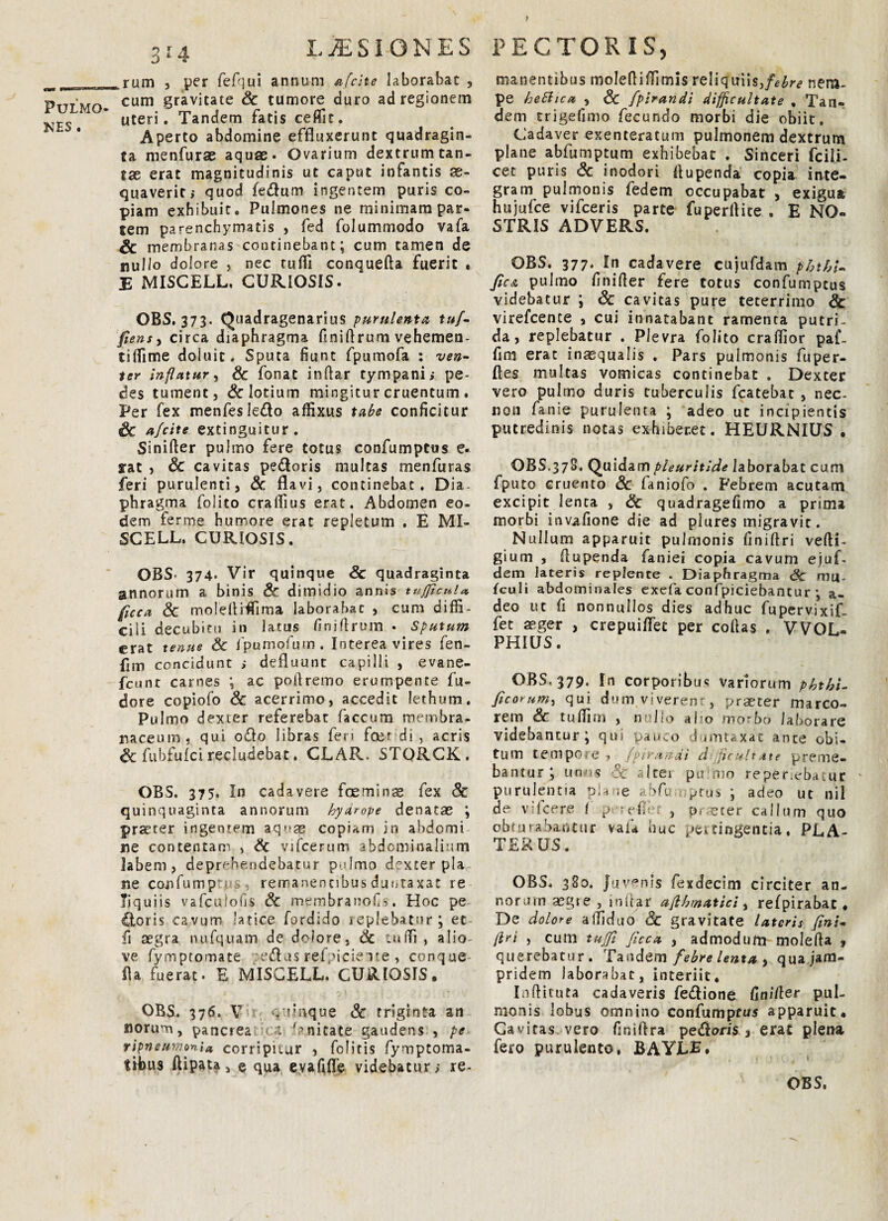 nes . aiA LiESIONES krum , per fefqui annum afcite laborabat , cum gravitate Sc tumore duro ad regionem uteri. Tandem fatis ceffit. Aperto abdomine effluxerunt quadragin¬ ta menfurae aquae. Ovarium dextrum tan¬ tae erat magnitudinis ut caput infantis ae¬ quaverit; quod fe&um ingentem puris co¬ piam exhibuit. Pulmones ne minimam par¬ tem parenchymatis , fed folummodo vafa & membranas continebant; cum tamen de nullo dolore , nec tuffi conquefta fuerit . E MISCELL. CURIOSIS. OBS. 373. Quadragenarius purulenta tuj- fiens, circa diaphragma fmiflrum vehemen- tiffime doluit. Sputa fiunt fpumofa : ven¬ ter inflatur, Sc fonat inftar tympani; pe¬ des tument j Sc lotium mingitur cruentum . Per fex menfesledo affixus tabe conficitur Sc afcite extinguitur. Sinifler pulmo fere totus confumptus e. rat 3 Sc cavitas pedoris multas menfuras feri purulentis Sc flavi, continebat. Dia¬ phragma folito craffius erat. Abdomen eo¬ dem ferme humore erat repletum . E MI¬ SCELL. CURIOSIS. OBS' 374* Vir quinque Sc quadraginta annorum a binis Sc dimidio annis tujficul* fice a Sc moldtiffima laborabat , cum diffi¬ cili decubitu in latus finiflrum • Sputum erat tenue Sc fpumofum. Interea vires fen- fim concidunt ; defluunt capilli 3 evane- fcunt carnes ; ac poftremo erumpente fu- dore copiofo Sc acerrimo, accedit lethum. Pulmo dexter referebar faecum membra¬ naceum, qui odo libras fen foer di, acris Sc fubfulci recludebat. CLAR. STORCK. OBS. 375. In cadavere fceminas fex Sc quinquaginta annorum hyarope denatas ; praeter ingentem aqnas copiam in abdomi ne contentam , & vifcerum abdominalium labem, deprehendebatur pdmo dexter pla¬ ne canfump\u&, remanentibus dunraxac re Tiquiis vafculofis Sc membranofs. Hoc pe doris cavum latice fordido replebatur; et fi aegra nufquam de dolore, & iniTi , a lio- ve fymptomate :edus rei oieie ite , conque- fla fuerat. E MISCELL. CURIOSIS, OBS. 376. V . rnque Sc triginta an norum, pane rea < >t ^nitate gaudens , pe rlpneumonU corripitur , felitis fymptoma- trbus Aipata j e qua evafifle videbatur; re- PECTORIS, manentibus molefliffimis reliquiis,febre nem¬ pe beSlica , Sc fpirandi difficultate , Tan- dem trigefimo fecundo morbi die obiit. Cadaver exenteratum pulmonem dextrum plane abfumptum exhibebat . Sinceri fcili- cet puris Sc inodori flupenda copia inte¬ gram pulmonis fedem occupabat , exigua hujufce vifceris parte fuperflite . E NO¬ STRIS ADVERS. OBS. 377. In cadavere cujufdam phtbi- fic& pulmo finifler fere totus confumptus videbatur ; Sc cavitas pure teterrimo Sc virefcence , cui innatabant ramenta putri¬ da, replebatur . Plevra folito craffior paf- fim erat inasqualis , Pars pulmonis fuper- fles multas vomicas continebat . Dexter vero pulmo duris tuberculis fcatebat , nec- non fanie purulenta ; adeo ut incipientis putredinis notas exhiberet. HEURNIUS • OBS.378. Quidam pleuritide laborabat cum fputo cruento Sc faniofo . Febrem acutam excipit lenta , Sc quadragefimo a prima morbi invafione die ad plures migravit. Nullum apparuit pulmonis finiftri vefti- gium , flupenda faniei copia cavum ejuf. dem lateris replente . Diaphragma Sc mi|. fculi abdominales exefa confpiciebantur ; a- deo ut fi nonnullos dies adhuc fupervixif- fet aeger , crepuiflet per collas . VVOL- PHIUS. OBS, 379, In corporibus variorum pkthi- ficorum, qui dum viverenr, praeter marco¬ rem Sc. tuffim , n lio abo morbo laborare videbantur; qui pauco dumtaxat ante obi¬ tum tempore , fpirandi d flebitxte preme¬ bantur ; unos Sc Itei pu no reper.eba.ur purulentia plane abfumptus ; adeo ut nil de vi Icere ( p urefle , praster callum quo obrurabantur vafa huc pertingentia, PLA- T ERUS. OBS. 380. Juvenis fexdecim circiter an¬ norum aegte , inftar aftbtnatici, refpirabat. De dolore affiduo Sc gravitate lateris fini¬ ftri , cum tuffi ficca , admodum molefla <, querebatur. Tandem febre lenta , quajam- pridem laborabat, interiit, Inftituta cadaveris fe&ione fin/fler pul¬ monis lobus omnino confumptus apparuit. Cavitas vero finiftra pedoris, erat plena fero purulento, BAYJLE.
