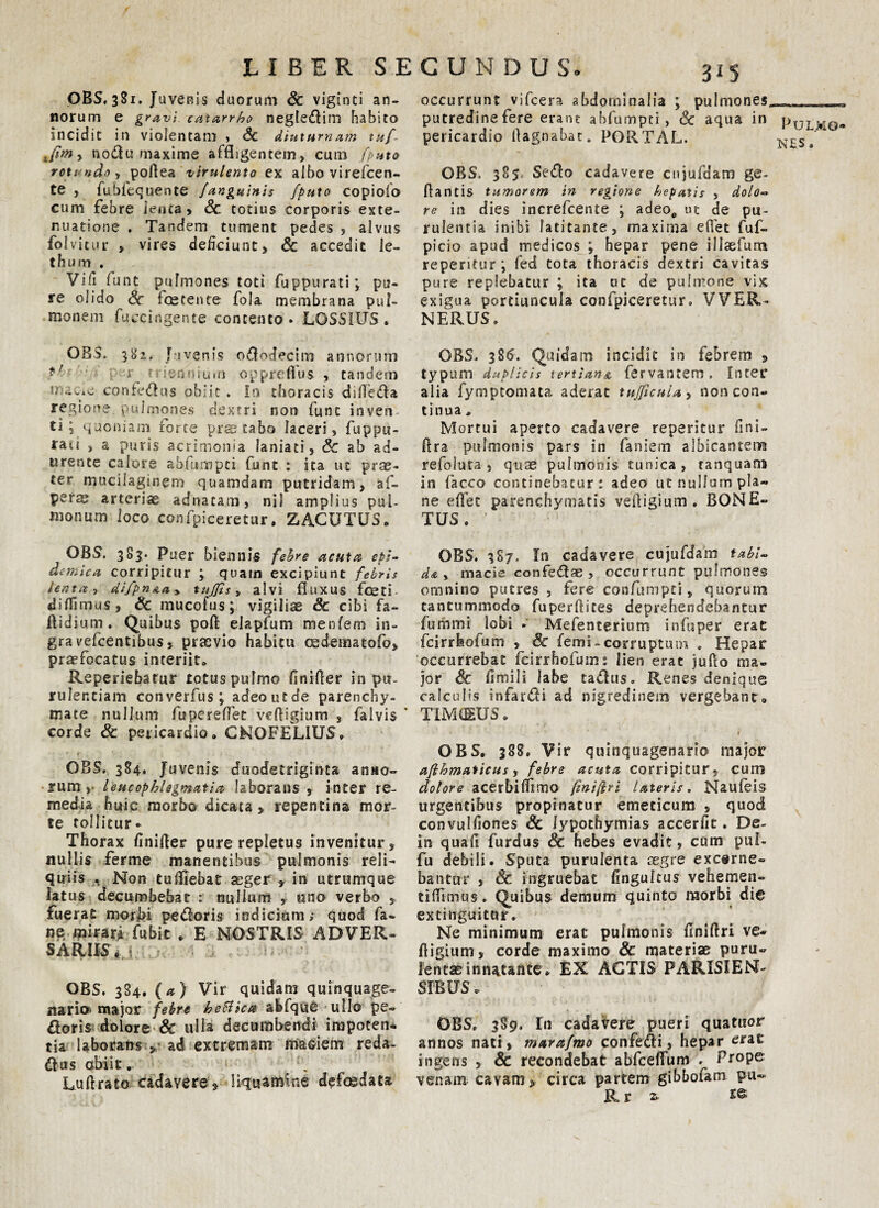 OBS, 3S1. Juvenis duorum Sc viginti an¬ norum e gravi catarrho negledim habito incidit in violentam , Sc diuturnam tu/- > nodu maxime affligentem* cum /puta rotundo y poflea virulento ex albo virefcen- te , fubfequente /anguinis /puto copiofo cum febre lenta* Sc totius corporis exte¬ nuatione . Tandem tument pedes , alvus folvitur , vires deficiunt* & accedit le- t h u m , Vi fi funt pulmones toti fuppurati; pu¬ re olido Sc foetente fola membrana pul¬ monem fuecirtgente contento. LOSSIUS. OBS. 382, Juvenis ododecim annorum ' P r friertuium opprefius , tandem U' contedus obiit . In thoracis difleda regione pulmones dextri non fune inven ti ; quoniam rorce prte tabo laceri, fuppu- raii , a puris acrimonia laniati, Sc ab ad¬ urente calore abfumpti funt : ita ut pr®- ter mucilagsnem quamdam putridam, af- perae arteria adnacam, ni 1 amplius pul¬ monum loco confpiceretur. ZACUTUS» OBS. 383. Puer biennis febre acuta epi¬ demica corripitur ; quam excipiunt febris lenta, difpnAa* tuj/is y alvi fluxus Aceti- diflimas, & mucofus; vigilise & cibi fa~ flidium. Quibus pofl eia pium menfem in- gravefeentibus, praevio habitu oedematofo, praefocatus interiit* Reperiebatur totus pulmo finifler in pu¬ rulentiam converfus; adeo ut de parenchy¬ mate nullum fbpereffet veftigium , falvis corde Sc pericardio» CNOFELIUS» • ’ c * * OBS. 384, Juvenis duodetriginta anno¬ rum, leucophlegmatia laborans , inter re¬ media huic morbo dicata, repentina mor¬ te tollitur* Thorax finifler pure repletus invenitur , nullis ferme manentibus pulmonis reli¬ quiis . Non tufllebat seger , in utrumque latus decumbebat : nullum , uno verbo , fuerat morbi pedoris indicium; quod fa- ne, mirarTfubit * E NOSTRIS ADVER¬ SARIIS 4 | OBS. 384. (a) Vir quidam quinquage¬ nario’ major febre heHica abfque ullo pe¬ doris dolore & ulla decumbendi impoten¬ tia laborans , ad extremam maciem reda- dus obiit. Lu Arato cadavere, liquamine defcedata 315 occurrunt vifcera abdominalia ; pulmones, putredine fere erane abfumpti, Sc aqua in pericardio flagnabat* PORTAL. OBS. 385, Sedo cadavere cujufdam ge- flantis tumorem in regione hepatis , dolo¬ re in dies increfcente ; adeoe ut de pu¬ rulentia inibi latitante, maxima eflet fuf- picio apud medicos ; hepar pene illaefum repentur *, fed tota thoracis dextri cavitas pure replebatur \ ita ut de pulmone vix exigua portiuncula confpiceretur. VVER- NERUS, OBS. 38(5. Quidam incidit in febrem , typum duplicis tertiana fervantem, Inter alia fymptomata aderat tu/ficula, noncon¬ tinua * Mortui aperto cadavere reperitur fini- ftra pulmonis pars in faniem albicanterM refoluta , quae pulmonis tunica, ranquam in facco continebatur: adeo ut nullum pla¬ ne eflet parenchymatis vefligium . BONE» TUS. OBS. 3S7. In cadavere cujufdam tabi¬ da-, macie confedae , occurrunt pulmones omnino putres , fere confumpti, quorum tantummodo fuperflites deprehendebantur fummi lobi . Mefenterium infuper erat fcirrfeofum , Sc femi-corruptum . Hepar occurrebat fcirrhofum: lien erat juflo ma¬ jor Sc fimi Ii labe tadus. Renes denique calculis infardi ad nigredinem vergebant» TIMAEUS. OBS. 388. Vir quinquagenario major a/lhmaticus, febre acuta corripitur, cum dolore acerbiflimo fmiftri lateris. Naufeis urgentibus propinatur emeticum , quod convulfiones & lypothymias accerfit. De- in quafi furdus Sc hebes evadit, cum pul- fu debili. Sputa purulenta cegre excerne¬ bantur , Sc ingruebat fingulcus vehemen- tifllmus. Quibus demum quinto raorbi die extinguitur. Ne minimum erat pulmonis finiflri ve- ftigium, corde maximo Sc materiae puru¬ lentae innatante* EX ACTIS PARMEN¬ SIBUS . OBS. 389. In cadavere pueri quatuor annos nati , mara/mo confedi, hepar erat ingens , & recondebat abfceflum . Pf°Pe venam cavam, circa partem gibbofam pu~ R r 2, Pulmo¬