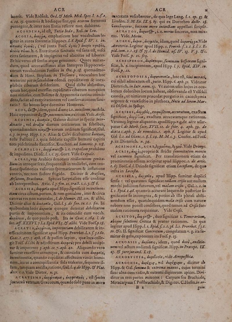 buerít. Vide Rolánk. Ord. &amp;$ Meth. Med. Spec. L. 2. f2. €. I4. 1j. quamvis &amp; hodieque fint,qui acarezz fermenti pernegent,&amp; inter non Entia referre non, dubitent. ACORDINA; id eft, Tutia Inda , Rule Lex. ACORIA, dxop f. M barco hoe vocabulum le- gitur in aurea fententia Hippocr. /. 6. £pid. J 4T. 2o. érvuti Vysn;, (vel juxta Foef. vymc) xol moodsis, goxyía màyay. h. e. Exercitatio fanitatis vel fana eft, vefci &amp;itra fatietatem , &amp; impigritas vel alacritas ad labores: Bt hic verus eft fenfus atque genuinus. Quare miran- dum, quod accuratiffimus alias Interpres Hippocrati- corum vocabulorum Foéfius 7» Oec. p. 1$. quemadmo- dum &amp; Henr. Stephan. i» The[auro , vocaculum hoc verterint per zz/atiabilem edendi cupiditatem &amp; inex- plebile ciborum defiderium. | Quid dictu abfurdius, quam hoc quod exceffus cupiditatis ciberum nunquam non vitiofus, cum Bulimo &amp; Appetentia canina coinci- dens,faciat ad exercitationem vel confer vationem fani- — fatis? Sicbonus [epe dormitat Homerus. ACOS, dx G^ idemyquod 4 &amp;»4cic i.e. auxilium medela. Huic opponitur ZyQ-ymocrmentum, exitium Vide 4cefís. | ACOSMIA;dxoepía , Galeno dicitur in fpecie ior- dinatio , vel dota dierum criticorum in febribus, quemadmodum xócu(O- eorum ordinem fignificat, Gal. c. 3. in prog. Hipp. t. 7. Alias &amp; Calvi dicebantur Zxeepuor, tefte Polluce 7. z. quia fublatis capillis humani capitis tota pulchritudo flaccefcit. Keuchen. 24 Semonic. p. 11g. A CR/SPALO s, ZxecrmaA(Q- 1. e. crapulam probibens &amp; impediens, Diofc. /. 1. c. 2j. Gorr. Vide Crapafe. A CRAI, vox Arabica denotans ziti//atiozem genita- lium in Bioqué fexu,frequentius in muliebri, cum ten- fone fpafmotica vaforum fpermaticorum &amp; inflatione ventris, mecnon fudore frigido. — Dicitur &amp; 2rzfcoz, Arfatum, Brachuna. | Species Satyriafeos effe creditur ab Interpretibus. Avic. 1.3-fen. 21. trat. 1. c. - 9 6. ACRASIA y2xegeta apud Hipp-fignificat imcontinez- tiara circa cibum;potum, &amp; rem genialem , imo &amp; circa cateras res non naturales , /. de Humor. III. 110. &amp; alibi. Dicicáralias &amp; 2oAasía , Gal. l. g. de fan. tu. c.1. fin. 1n quibusdam locis 4 dxeucís quoque denotat debilitatem partis &amp; impotentiam, &amp; ita coincidit cum vocab. &amp;xexrziz , de quo paulo poft. Ita i» Coac. t. 164. l. de int. aff. XXXVI. 7. I4. Epid.VI5. 65 alibi. Vide Foefp.rg. ( ACRATL Adern, mpotentiam debilitatem &amp; in- . efficacitatem fignificat apud Hipp. Prorrhet. 1. 1. [: 3.1.60. | Coac. t. 477. - Aph. 16. &amp; paffim fa pius , quz loca colle- git Foéf. 2./ibi &amp; adje&amp;tivum 4xegr: pro debili accipi- tur &amp; impotente 3. 2p. 12. 7. apb. 49. Aliquando vero fumitur exceffive utrumque , &amp; coincidit cum &amp;uggnín, incontipentia, quando cupiditas affectuum vincit homi- nem,ita ut a concupifcentia fola trahatur, fequente il- lam, tanquam OU ME d 4.de Hipp. 6$ Plat. E? decr. c.2. Vide Dieter, z. 51. ACR ATI SM A , axe TIGE s duetrisuds , eit yx jentaculi veterum Leid aoi Vea es Pu inmero fRacetato vefcebantur, de quo lege Lang. £. r. ep. yg. &amp; Linden. S. M. Ex. IX. $. 6g. qui ex Dorotheo dor. 1$. nne 'xeare) , buceam mero intinlam appellari fcripfi b. ACRATOS » near (oo i »l. €. merus incerus, non mix- tus. | Vide. Mera, * A C REA , &amp;xpez , guatpAEÉx, Duda Zxgomyo ya Vide Acroteria. Legitur apud Hipp. r. Prerrb. f. 2.1. 8. l1. E- pid. com. 2. t. 29. E$ 75.1. de Humid. xp at 5g. 413..G 6 Vide Foef. p. zr. fea. ACRESPERON » &amp;ingés repos, fummam Sefperam figni- ficat, h. e. incipientem; apud Hipp. /. 7. &amp;pid, XIV. 1e. Foéf. p. 22. ACRETOPOSI A , Gxpirovoria , hoc eft, Giei meraci, cui nihil admixtum eft, pozo. Hipp. 6. ap. 51. Videatur Dieterich. z» Iatr. pum. 135. Vtautem ufus hujusin ocu- lorum doloribus locum habeat, obfervanda eft Velfchis cautela , ut nimirum pracedat purgatio in cacochymia urgente &amp; venzfectio in plethora, Nazis ad Ierem.Mar- tii Obfir9. in Sylloge. ACRIBES, dvo Mes ,exquifitum,accuratum, exa&amp;tum. fignificat, 2 dp K cau , exactam, accuratamque rationem. Vtrumq; legitur aliquoties apudHipp.v.g.de aere ufur- patur /. de Morb. f'acr. XV II. 12. de febr. 4. aph. go. de dieta 1.aphb. g. de remediis.z. aphb.é. Legitur &amp; apud Gal /.1. ad Glauc.c. 9. 1.14. M.:M. c. 3. Confer. ad Foef, p.22.Dieterich. ».34. ACRIMONIA,ACRE Sesudene, 3e 9. Vide Driry:. ACRIS;éxpocproprie &amp; ftricte fagzmitatem montis vel Vas gnificat.- Per translationem etiam de prominentia ofhium accipitur apud Hippoc. 1. de artic. 1. 63. Foef. 4. 1. Deinde fignificat etiam Locuffam, de que infra in Locuffa. ACRISIA dup jelz M Hipp. fumitur duplici fenfu : vel Mert fignificat s4/leg crifg aut nullum morbi judicium futurum,vel salam eriftm , Gal. c. z. ias [. 1. Epid. t.46. quamvis accurate loquendo Bollehior fi- gnificatio fitincongrua , &amp; potius ab illa phrafi abfti- nendum effet , quandoquidem mala crifis cum nature robore non poteft confiftere,quod tamen ad Cif for- malemrationem requiritur. —| Vide Criffs. ACRITOS,Zwp yr(O , duo fignificat 1. Temerarium, &amp;bsque folutione. Critica &amp; preter rationem. In qua legitur apud Hipp. /. r. Epid. f. 1. t. 26. l.1. Prorrbet. f 5.1. 10. $c. II. fignificat Cozcretum , congelatum v. g. ita fu- mitur de gelu;exponente ita Focf. p. j. ACROASIS , deor; , idem, quod &amp;xoy ,audicia- uem vel actum audiendi fignificat. Hipp. i» Pricept. 1X. zy. E&amp; jure jurand. I. 1g. ACROBYSTIA, &amp;xgobusín , vide Acropoffbia. ACROCHIR, dxedxue, Yel dxoonagov , dicitur ab Hipp. &amp; Gal. furoma &amp; extrema manus, cujus termini funt ulna cum radio, &amp; extremi digitorum apices. Divi- diturin tres partes minores : Carpum feu Brachiale, Metatarpum f. Pofibrachiale,&amp; Digitos. C.Hofm.z ar- Bx gum.