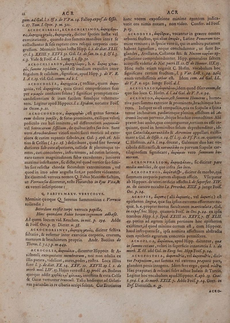 c. 27. Tom. I. Oper. p. m. $21. AGROCHLIRESIS, ACROCHIRISMOS, Zxeoxclou- eic. Lngoxreip yruoe » Engox eren , dicitur fpecies luctz vel exercitationis , quando duo fummis manibus inter fe collu&amp;antur &amp; fefe raptant citra reliqui corporis con- greffum. Meminit hujus lu&amp;z Hipp. /. 2. Ze diet. X LII. 171.3. XXIII. 7. XXV I. 32. Gal. F2, de fan. tu. c. 8. &amp; 0.5. c.3. Vide &amp; Foéf. 2. /. Lang. L1 Ep. 2. ACROCHLIARON,dZxeox2íagoy , h. e. &amp;xeuo qM gà», fumme tepidum , dud eft medium exquifite inter frigidum &amp; calidum , fignificat, apud Hipp. 3. de V. R. I. IA. t. 29. vid. Gal. comm. ad b. l. ACROCHOLIA, ZxeaxoAz , ( re&amp;tius, quam Zxes- «0a, vel ZUM quia Grzci compofitiones füas per ojuxeóv. conficere folent ) fignificat promptam ex- candefcentiam &amp; iram facilem fimulque vehemen- tem. Legitur apud Hippocr. /. 1. Epiéem, notante Foef. in Oecon.p. z1. ACROCHORDON, dxeoxoebay , eft genus Perruca- zum dolens penfile , de fabos prominens, exilique veluti pediculo ceu bafi innitens ; ad differentiam pvepopai» vel ferrucarum. feffrlium , d: quibus infra fso Joco. Sunt vero Zcrochordones noh multi fucci nutricii ad exte- riora &amp; cutim repentis foboles,ex Gal. 7. 4p5. 26. Ae- duriores fub cuteafperiores, callofe &amp; plerumque te- retes , cuti concolores , infra tenues , ad cutim latiores, raro tamen magnitudinem fabz excedentes , juniores maxime infeftantes , fic dictz,vel quod vertice fno fimi- les fint refectz dd fecundum extremitatem , vel quodin imo adeo anguftz fintjut pendere Midedtief Ex ejusmodi verruca nomen Q. Fabio Maxinto factum, ut- Verrucofas diceretur, tefte Plutarcho iz £jus Vitaj&amp; ex veteri infcriptione : Q. FABIVSMAXV. VERYCOSVS. Meminit quoque Q. Serenus Sammonicus c. perros tollendis : Iiterdum exiffit turpi verruca papilla, Hinc quondam Fabio $erum cognomen. adbafrt. Ad quem locum vid. Keuchen. iz zot. p. 294. — Adde &amp; Foef. Occ. p. 25. Dieter. z. 38. ACROCHORISMVS, degoxop mde, dicitur feftiva faltatio , &amp; refertur inter exercitia corporis, crurum, de &amp; brachiorum propria. Andr. Baccius 4e Therm. l. 7.67 P0449. ACROCOLI A, dxgozoAuz , dicuntur Hippocr. &amp; A- xiftoteli extrenitates ORA Mig nec non edulia ex illis parata , videlicet yat nado roftra. Loca illius Junt J. 3. dedit. XX.14. XXV. 12. XXVII. z9. l. 2. de anorb. qul. LIV. zg. Hijjus vero eft /. 23. prob]. 40. Budzus quoque addit yoeiae a] xéiac, inteftina &amp; exta.Celfo &amp; Gazz vertuntur zruzculi. Talia hodieque ad Gelati- nas parandas in re cibaria accipifolent. CurErotianus hanc vocem expofitione minime egentem judica- verit ceu nimis-notam ; non video. Confer. ad Foef. PHP ACRODRYA » xgüdeua. ) vocantur in genere omnes arborei Eius. quialias ozoedv , Latine Porzorum no- mine veniunt 5 in fpecie vero ii; qui in ambitu putamen habent licbelfun | eoque concluduntur , ut funt Iu- pellatione comprehenduntur. Hipp. generalius faltem accepiffe videtur Ze Naz. pueri II. 12. &amp; de Humor. I1X.25. fignificare certum fructum , 7. 5. ar. Lell.c t 4. AeUc enim vetufliffimis z7£or eft. Idem com. 4 de V.P. 9.1132. Iunge Foef. 4. /. ACROLENIO NZzeoMfvioviidém quod Oleiranumyde quo fuo loco. C. Hofm. 4.7. 4d Gal. de V. P. n. 94. « rive pars fumma exterior &amp; prominens)brachioque hx- rens. tenue inchoatum paulatimque plenius effidtum ad 24 cromii locum pervenitibique brachio connectitur. Alii prater hxcambo;qux conjunguntur,tertium os effe in- quiunt, quod in hominibus folum deprehenditur, id- que CataclidayuuranAzn &amp; Jcromion appellari exifti- mant a Gal. 4e Offib. c. 14. €) 1. 13. de V (- Pic. 10. quamvis C. Hofman. zd P. |. 104. doceat, Galenum duo hzc vo- cabula diftinxiffe,&amp; —— os parvum fcapulz car- 9nertm. ACROMPHALION:; dxQoJQzA6y , fic dicitur. pars media umbilici ,de quo infra fuo loco. - fummam corporis partem aliquam afficit. — Vfurpatur ab Hippocr. de uteri orificio affecto /. Ze fuperfat. XIV. Occ. p. 24. * epitheton /ingua, qux fua ipfius extrema efformare ne- in expof. £oc, Hipp. quamvis Foef. iz Oec. P. 24. ex ipfis textibus Hipp. |. 7. Epid. XXIII. zt. XXVI, 7. € XLII. 49. potius ad zgrum ipfum pertinere hoc epitheton exiftimetjid quod minime certum eft , cum Hippocr. cum epithetis sgrorum concretis permifcere, i in fummo extant , veluti in fuperficie innatantia /. 1. de morb. X. 66. add Gal. in Exeg. $oc. Hipp.Foef. p. 24. ACROPOSTHIA, dxeoroctía , vel dxcozrooO fy , dici- tur Preputirm , aut furia vel extrema praputii pars; glandem penis integens. Idem fere ergo , quod. máoP w. Hxc praputari &amp; refecari folet adhuc Iudzis- &amp; Turcis. Legitur hoc vocabulum apud-Hippocr. 6. 4p5. 19. Coac. t. $04. L. 4. demorb. XXIX. 7. Adde Focf. p. 24. Gorr. dn Def.Dieteridh.g. 3f. ^ ACRO-