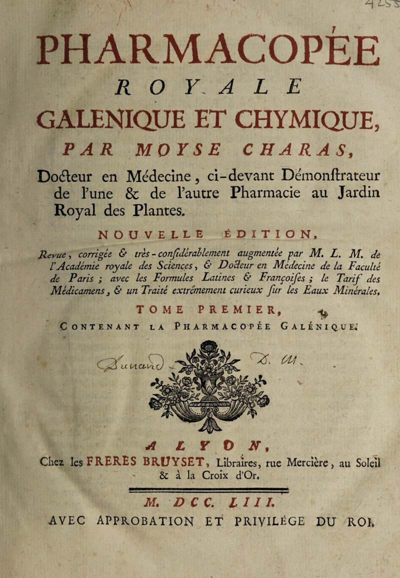 PHARMACOPEE R O Y. A L E GALENIQUE ET CHYMIQ.UE, PAR MOYSE CHARAS, Doéleur en Médecine, ci-devant Démonftrateur de Tune & de l’autre Pharmacie au Jardin Royal des Plantes. NOUVELLE ÉDITION, Revue, corrigée & très - confdémêlement augmentée -par M. L. M. de rAcadémie royale des Sciences, & Dodeur en Médecine de la Faculté de Paris ; avec les Formules Latines & Françoifes ; le Tarif des Médicamens , & un Traité extrêmement curieux fur les Eaux Minérales, 1 «R : < tome premier, ^ Contenant la Pharmacopée Galénique» A L Y O N, Chez les FRERES BRÜYSET, Libraires, rue Mercière, au Soleil & à la Croix d’Or« ' ■., L M. D C C. I I11. AVEC APPROBATION ET PRIVILEGE DU RO K