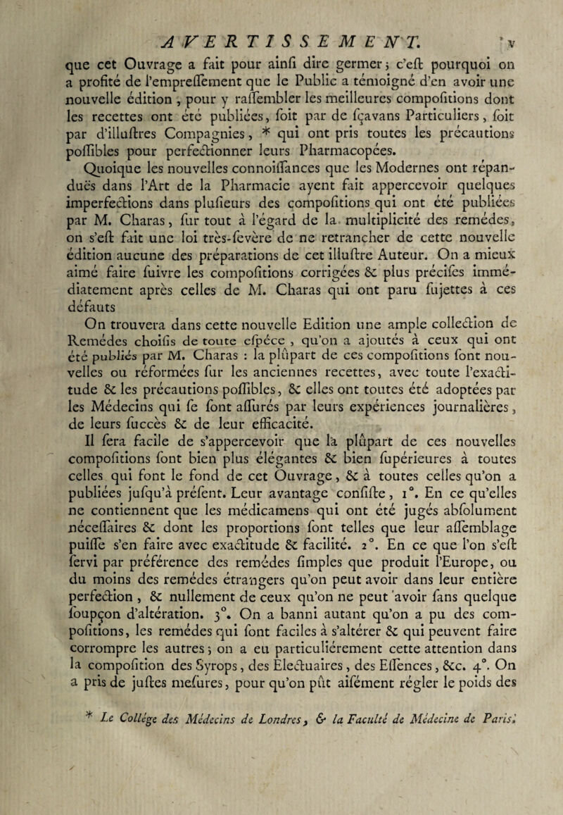 A V E R T I S S E M E N T. que cet Ouvrage a fait pour ainfi dire germer ; c’efl pourquoi on a profité de i’empreiTement que le Public a témoigné d’en avoir une nouvelle édition , pour y rafîèmbler les meilleures comportions dont les recettes ont été publiées, foit par de fçavans Particuliers, foit par d’illuftres Compagnies, * qui ont pris toutes les précautions poffibles pour perfectionner leurs Pharmacopées. Quoique les nouvelles connoitîances que les Modernes ont répan¬ dues dans l’Art de la Pharmacie ayent fait appercevoir quelques imperfections dans plufieurs des compofitions qui ont été publiées par M. Charas, fur tout à l’égard de la multiplicité des remèdes, on s’eft fait une loi très-fevère de ne retrancher de cette nouvelle édition aucune des préparations de cet illuftre Auteur. On a mieux aimé faire fuivre les compofitions corrigées 5c plus précifes immé¬ diatement après celles de M. Charas qui ont paru fujettes à ces défauts On trouvera dans cette nouvelle Edition une ample collection de Remèdes choifis de toute efpéce , qu’on a ajoutés à ceux qui ont été publiés par M. Charas : la plupart de ces compofitions font nou¬ velles ou réformées fur les anciennes recettes, avec toute l’exacti- tude 5c les précautions poffibles, 5c elles ont toutes été adoptées par les Médecins qui fe font affiirés par leurs expériences journalières, de leurs fuccès 5c de leur efficacité. Il fera facile de s’appercevoir que la plupart de ces nouvelles compofitions font bien plus élégantes 5c bien fupérieures à toutes celles qui font le fond de cet Ouvrage, 5c à toutes celles qu’on a publiées jufqu’à préfent. Leur avantage confifte, i°. En ce qu’elles ne contiennent que les médicamens qui ont été jugés abfolument nécefîaires 5c dont les proportions font telles que leur aflèmblage puiffie s’en faire avec exactitude 5c facilité. 2°. En ce que l’on s’efh fervi par préférence des remèdes fimples que produit l’Europe, ou du moins des remèdes étrangers qu’on peut avoir dans leur entière perfection , 5c nullement de ceux qu’on ne peut avoir fans quelque foupçon d’altération. 30. On a banni autant qu’on a pu des com¬ pofitions, les remèdes qui font faciles à s’altérer 5c qui peuvent faire corrompre les autres ; on a eu particuliérement cette attention dans la compofition des Syrops, des Electuaires , des Effiences, 5cc. 40. On a pris de juftes mefures, pour qu’on pût aifément régler le poids des * Le College, défi Médecins de Londres, 6* la Faculté de Médecine de Parisi