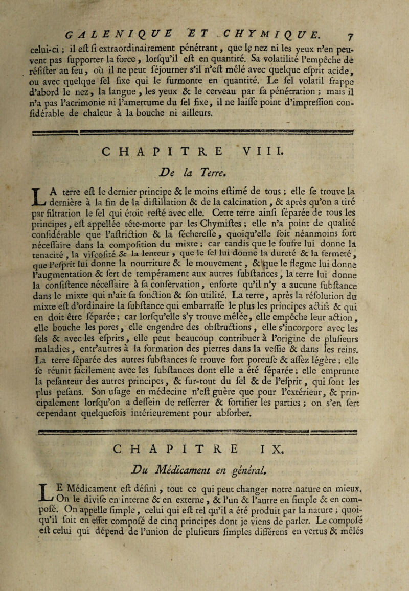 celui-ci ; il eft fi extraordinairement pénétrant, que lç nez ni les yeux n’en peu¬ vent pas fupporter la force , lorfqu’il eft en quantité. Sa volatilité l’empêche de réfifter au feu, où il ne peut féjourner s’il n’eft mêlé avec quelque efprit acide, ou avec quelque fel fixe qui le furmonte en quantité. Le fel volatil frappe d’abord le nez, la langue , les yeux & le cerveau par fa pénétration ; mais il n’a pas l’acrimonie ni l’amertume du fel fixe, il ne laifte point d’imprelfion con- fidérable de chaleur à la bouche ni ailleurs. CHAPITRE VIII. De la Terre. LA terre eft le dernier principe & le moins eftimé de tous ; elle fe trouve la dernière à la fin de la diftillation <3c de la calcination , & après qu’on a tiré par filtration le fel qui étoit refté avec elle. Cette terre ainfi féparée de tous les principes, eft appellée tête-morte par les Chymiftes ; elle n’a point de qualité confidérable que l’aftri&ion & la féchereffe , quoiqu’elle foie néanmoins fort néceffaire dans la compofition du mixte ; car tandis que le foufre lui donne la ténacité , la vifeofité & la lenteur , que le fel lui donne la dureté & la fermeté , que l’e/pric lui donne la nourriture & le mouvement, & que le flegme lui donne l’augmentation & fert de tempérament aux autres fubftances , la terre lui donne la confiftence néceffaire à fa confervation, enforte qu’il n’y a aucune lùbftance dans le mixte qui n’ait fa fondion & fon utilité. La terre, après la réfolution du mixte eft d’ordinaire la fubftance qui embarraffe le plus les principes adifs & qui en doit être féparée ; car lorfqu’elle s’y trouve mêlée, elle empêche leur adion , elle bouche les pores, elle engendre des obftrudions, elle s’incorpore avec les fels & avec les efprits, elle peut beaucoup contribuer à l’origine de plufieurs maladies, entr’autres à la formation des pierres dans la veffie & dans les reins. La terre féparée des autres fubftances fe trouve fort poreufe & affez légère ; elle fe réunit facilement avec les fubftances dont elle a été féparée ; elle emprunte la pefanteur des autres principes, & fur-tout du fel & de l’efprit, qui font les plus pefans. Son ufage en médecine n’eft guère que pour l’extérieur, & prin¬ cipalement lorfqu’on a deffein de refferrer & fortifier les parties ; on s’en fert cependant quelquefois intérieurement pour abforber. CHAPITRE IX. Du Médicament en général. LE Médicament eft défini, tout ce qui peut changer notre nature en mieux. On le divife en interne & en externe , & l’un & l’autre en fimple & en com- pofé. On appelle fimple, celui qui eft tel qu’il a été produit par la nature ; quoi¬ qu’il foit en effet compofé de cinq principes dont je viens de parler. Le compofé eft celui qui dépend de l’union de plufieurs fimples différens en vertus & mêlés