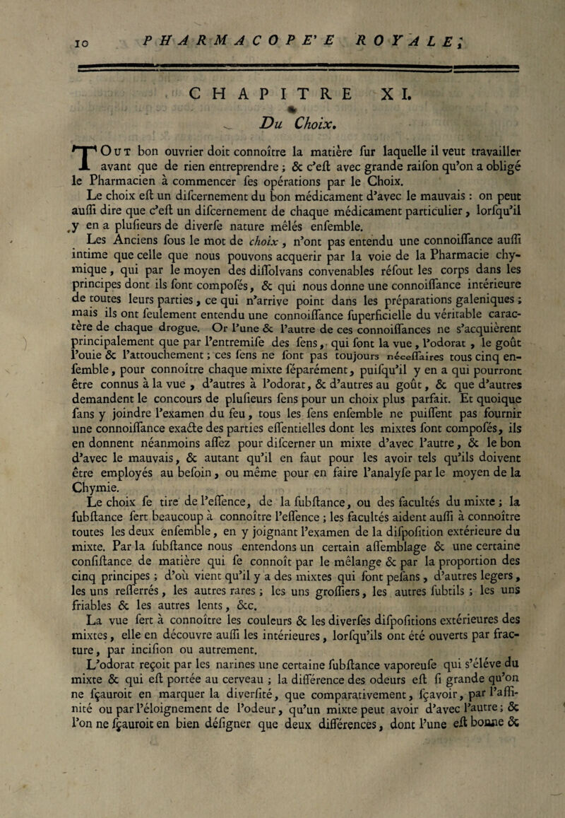 CHAPITRE XI. % 1 ^ Du Choix• T O u T bon ouvrier doit connoître la matière fur laquelle il veut travailler avant que de rien entreprendre ; 6c c’eft avec grande raifon qu’on a obligé le Pharmacien à commencer fes opérations par le Choix. Le choix effc un difcernement du bon médicament d’avec le mauvais : on peut aufli dire que c’eft un difcernement de chaque médicament particulier, lorfqu’il ,y en a plufieurs de diverfe nature mêlés enfemble. Les Anciens fous le mot de choix, n’ont pas entendu une connoiflance aufli intime que celle que nous pouvons acquérir par la voie de la Pharmacie chy- mique, qui par le moyen des diflolvans convenables réfout les corps dans les principes dont ils font compofés, Ôc qui nous donne une connoiflance intérieure de toutes leurs parties, ce qui n’arrive point dans les préparations galéniques ; mais ils ont feulement entendu une connoiflance fuperficielle du véritable carac¬ tère de chaque drogue. Or l’une ôc l’autre de ces connoiflances ne s’acquièrent principalement que par l’entremife des fens,- qui font la vue , Podorat , le goût l’ouie ôc l’attouchement ; ces fens ne font pas toujours néceffaires tous cinq en¬ femble, pour connoître chaque mixte féparément, puifqu’il y en a qui pourront être connus à la vue , d’autres à Podorat, ôc d’autres au goût, ôc que d’autres demandent le concours de plufieurs fens pour un choix plus parfait. Et quoique fans y joindre l’examen du feu, tous les fens enfemble ne puiffent pas fournir une connoiflance exade des parties effentielles dont les mixtes font compofés, ils en donnent néanmoins aflez pour difcerner un mixte d’avec l’autre, ôc le bon d’avec le mauvais, Ôc autant qu’il en faut pour les avoir tels qu’ils doivent être employés au befoin, ou même pour en faire l’analyfe par le moyen de la Chymie. Lie choix fe tire del’effence, de lafubflance, ou des facultés du mixte ; la fubftance fert beaucoup à connoître l’eflence ; les facultés aident aufli à connoître toutes les deux enfemble, en y joignant l’examen de la difpofition extérieure du mixte. Par la fubftance nous entendons un certain affemblage 6c une certaine conlîftance de matière qui fe connoît par le mélange ôc par la proportion des cinq principes ; d’oîi vient qu’il y a des mixtes qui font pefans, d’autres légers , les uns reflerrés, les autres rares ; les uns grofliers, les autres fubtils ; les uns friables 6c les autres lents, 6cc, La vue fert à connoître les couleurs 6c les diverfes difpofitions extérieures des mixtes, elle en découvre aufli les intérieures, lorfqu’ils ont été ouverts par frac¬ ture, par incifion ou autrement. L’odorat reçoit par les narines une certaine fubftance vaporeufe qui s’élève du mixte ôc qui eft portée au cerveau ; la différence des odeurs eft fi grande qu’on ne fçauroit en marquer la diverlité, que comparativement, fçavoir, par l’affi¬ nité ou par l’éloignement de l’odeur, qu’un mixte peut avoir d’avec l’autre ; ôc l’on ne fçauroit en bien défigner que deux différences, dont l’une eft bonne 6c