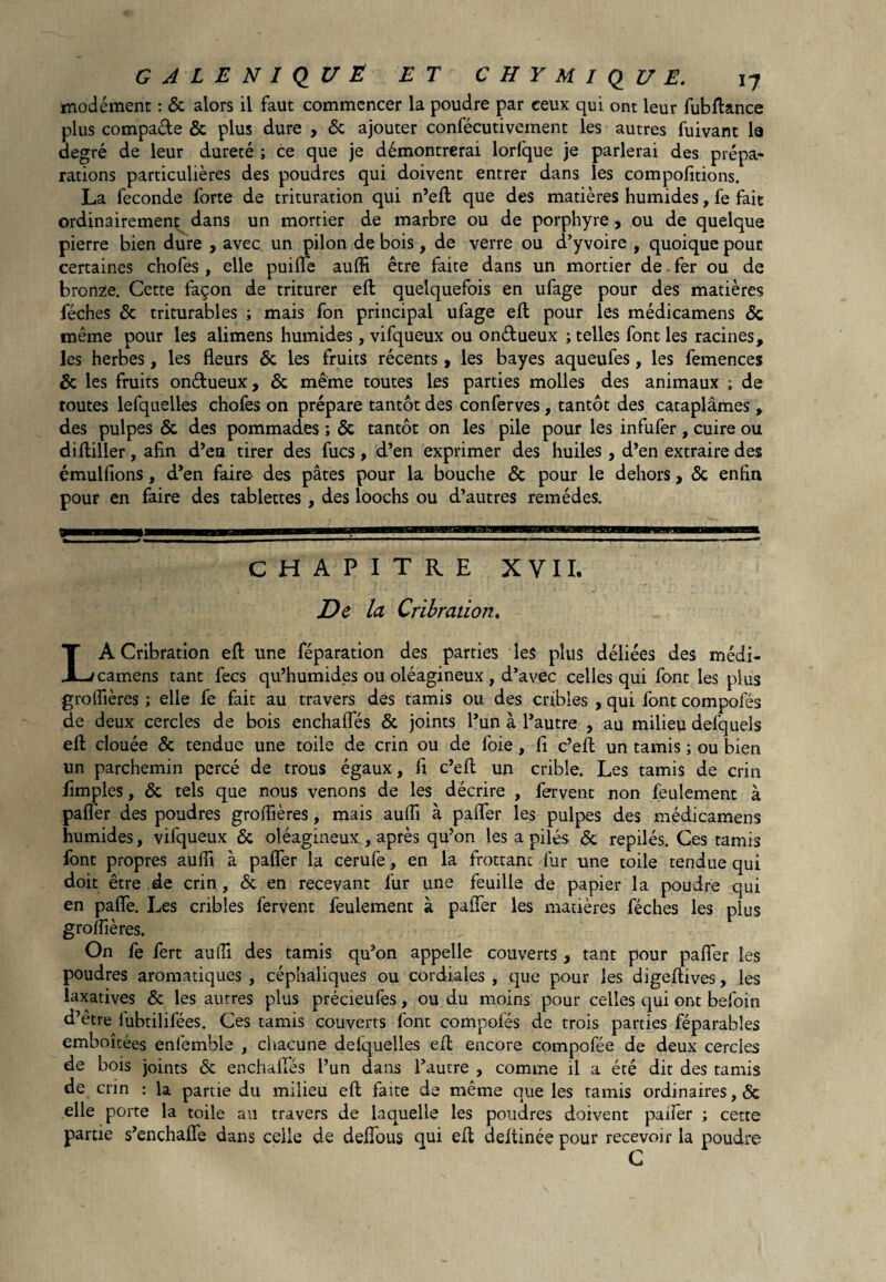 modément : & alors il faut commencer la poudre par ceux qui ont leur fubflance plus compare & plus dure , & ajouter confécutivement les autres fuivant la degré de leur dureté ; ce que je démontrerai lorfque je parlerai des prépa¬ rations particulières des poudres qui doivent entrer dans les compofitions. La fécondé forte de trituration qui n’efl que des matières humides, fe fait ordinairement dans un mortier de marbre ou de porphyre , ou de quelque pierre bien dure , avec un pilon de bois, de verre ou d’yvoire , quoique pour certaines chofes , elle puifle aufli être faite dans un mortier de. fer ou de bronze. Cette façon de triturer efl quelquefois en ufage pour des matières féches & triturables ; mais fon principal ufage efl pour les médicamens & même pour les alimens humides, vifqueux ou on&ueux ; telles font les racines, les herbes, les fleurs & les fruits récents, les bayes aqueufes, les femences & les fruits on&ueux, & même toutes les parties molles des animaux ; de toutes lefquelles chofes on prépare tantôt des conferves, tantôt des cataplâmes, des pulpes & des pommades ; & tantôt on les pile pour les infufer, cuire ou di Ailler, afin d’en tirer des fucs , d’en exprimer des huiles , d’en extraire des émulfions, d’en faire des pâtes pour la bouche & pour le dehors, & enfin pour en faire des tablettes , des loochs ou d’autres remèdes. CHAPITRE XVII. De la Cribration, LA Cribration efl une féparation des parties les plus déliées des médi¬ camens tant fecs qu’humides ou oléagineux , d’avec celles qui font les plus groflières ; elle fe fait au travers des tamis ou des cribles , qui font compofés de deux cercles de bois enchafles & joints l’un à l’autre , au milieu defquels efl clouée de tendue une toile de crin ou de foie, fi c’efl un tamis ; ou bien un parchemin percé de trous égaux, fl c’efl un crible. Les tamis de crin Amples, & tels que nous venons de les décrire , fervent non feulement à pafler des poudres groffières, mais aufli à palier les pulpes des médicamens humides, vifqueux & oléagineux , après qu’on les a pilés & repilés. Ces tamis font propres aufli à pafler la cerufe, en la frottanc fur une toile tendue qui doit être de crin , & en recevant fur une feuille de papier la poudre qui en pafle. Les cribles fervent feulement à palier les matières féches les plus groflières. On fe fert aufli des tamis qu’on appelle couverts , tant pour pafler les poudres aromatiques , céphaliques ou cordiales , que pour les digeflives, les laxatives & les autres plus précieufes, ou du moins pour celles qui ont befoin d’être lubtilifées. Ces tamis couverts font compofés de trois parties féparables emboîtées enfemble , chacune defquelles efl encore compofée de deux cercles de bois joints & enchafles l’un dans l’autre , comme il a été dit des tamis de crin : la partie du milieu efl faite de même que les tamis ordinaires, Ôc elle porte la toile au travers de laquelle les poudres doivent palier ; cette partie s’enchaffe dans celle de deflous qui efl deftinée pour recevoir la poudre