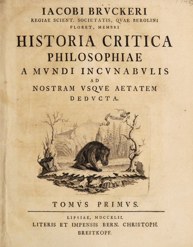 IACOBIBRVCKERI REGIAE SCIENT. SOCIETATIS, QVAE BEROLINI FLORET, MEMBRI HISTORIA CRITICA PHILOSOPHIAE A MVNDI INCVNABVLIS A D NOSTRAM VSQVE AETATEM D E D V C T A. LIPSIAE, MDCCXLII. LITERIS ET IMPENSIS BERN. CHRISTOPH. BREITKOPF.