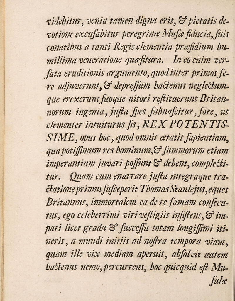 videbitur, venia tamen digna erit, & pietatis de¬ votione excufabitur peregrina Mufce fiducia, fuis conatibus a tanti Regis dementia prafidium hu¬ millima veneratione quafitura. In eo enim ver- fata eruditionis argumento, quod inter primos fe¬ re adjuverunt, & deprejfum ha&enus negle&um- que erexerunt fuoque nitori rejlituerunt Britan¬ norum ingenia,jujia fpes fubnafcitur, fore, ut clementer intuiturus fis, REX POTENTIS¬ SIME, opus hoc, quod omnis at at is fapientiam, quapotijfimum res hominum,&^fummorum etiam imperantium juvari pojfutu debent, complebi¬ tur. Quam cum enarrare jufta integraque tra¬ dat ioneprimusfufceperit Th ornas Stanlejus, eques 4 Britannus, immortalem ea de re famam confecu- tus, ego celeberrimi viri vefiigiis infijlens, im¬ pari licet gradu fuccejfu totam longijfimi iti¬ neris, a mundi initiis ad noftra tempora viam, quam ille vix mediam aperuit, abfolvit autem ha&enus nemo, per currens, hoc quicquid ejl Mu- fula