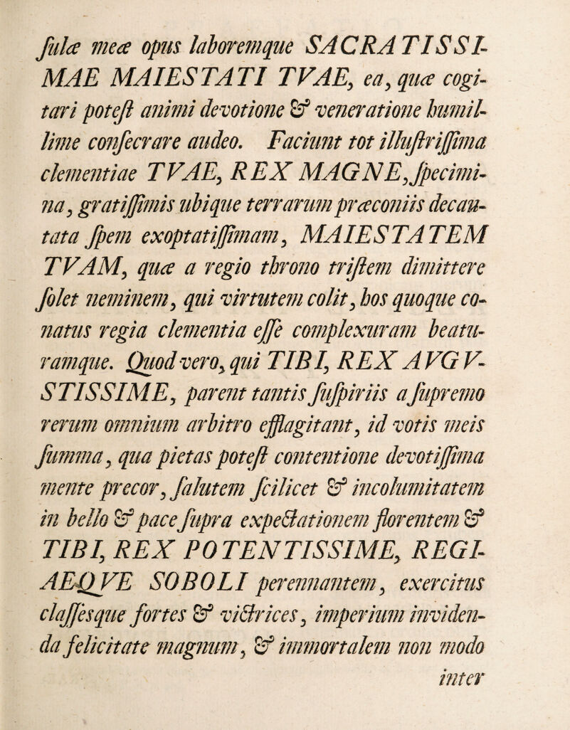 fulce mea opus laborem que SACRA T IS SI¬ MAE MAIESTATI TVAE, ea, qua cogi¬ tari poteji animi de votione &* veneratione humil¬ lime confecrare audeo. Faciunt tot illujlrijjima clementiae TVAE, REX MAGN E, Jpecimi- na, gratiffimis ubique terrarumpraconiis decan¬ tata fpem exoptatifflmam, MAIESTATEM TVAM, qua a regio throno trijlem dimittere filet neminem, qui virtutem colit, hos quoque co¬ natus regia clementia effle complexuram beatu¬ ram que. Quod vero, qui TIBI, REX A VG V- STISSIME, parent tantis fufpiriis a jiipremo rerum omnium arbitro efflagitatu, id votis meis fumma, qua pietas poteji contentione devotiffima mente precor, falutem fcilicet & incolumitatem in bello 8f pacefupra expe&ationem florentem & TIBI, REX POTENTISSIME, REGI- AEQVE SOBOLI perennantem, exercitus clajjesque fortes & vi&rices, imperium inviden¬ da felicitate magnum, 8? immortalem non modo inter