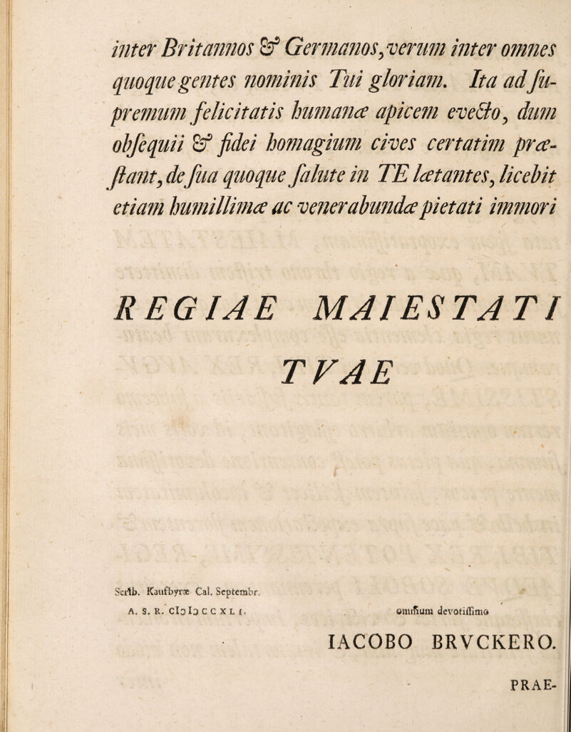 inter Britannos & Germanos, verum inter omnes quoque gentes nominis Tui gloriam. Ita ad fu- premum felicitatis humana apicem evello, dum obfequii fidei homagium cives certatim pra- jiant, defua quoque falute in TE latantes, licebit etiam humillima ac venerabunda pietati immori REGIAE MAI ESTATI ' * TVAE i v I % Scrlb. Kaufbyrx Cal. Septembr, , / a. s. R. clola c c x l i. omiSum devotifllmo IACOBO BRVCKERO. PRAE-
