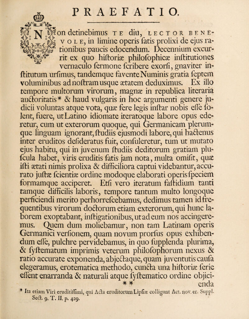 35 N^i on detinebimus te diu, lector bene- v vr /$M v o l e, in limine operis fatis prolixi de ejus ra- tionibus paucis edocendum. Decennium excur- rit ex quo hiftorise philofophicse inftitutiones ^ vernaculo fermone fcribere exorfi, gnaviter in- ftitutum urfimus, tandemque favente Numinis gratia feptem voluminibus ad noftram usque aetatem deduximus. Ex illo tempore multorum virorum, magnae in republica literaria au&oritatis * & haud vulgaris in hoc argumenti genere ju¬ dicii voluntas atque vota, quae fere legis inftar nobis ede fo- lent, fuere, ut Latino idiomate iteratoque labore opus ede¬ retur, cum ut exterorum quoque, qui Germanicam plerum¬ que linguam ignorant, ftudiis ejusmodi labore, qui ha&enus inter eruditos dedderatus fuit, confuleretur, tum ut mutato ejus habitu, qui in juvenum ftudiis deditorum gratiam plu- fcula habet, viris eruditis fatis jam nota, multa omidt, quae ifti aetati nimis prolixa & difficiliora captui videbantur, accu¬ rato juftae fcientiae ordine modoque elaborati operis fpeciem formamque acciperet. Etd vero iteratum faftidium tanti tamque difficilis laboris, tempore tantum multo longoque perficiendi merito perhorrefcebamus, dedimus tamen id fre¬ quentibus virorum doctorum etiam exterorum, qui hunc la¬ borem exoptabant, inftigationibus, ut ad eum nos accingere¬ mus. Quem dum moliebamur, non tam Latinam operis Germanici verdonem, quam novum prorfus opus exhiben¬ dum ede, pulchre pervidebamus, in quo fupplenda plurima, & fyftematum imprimis veterum philofophorum nexus & ratio accurate exponenda, abje&aque, quam juventutis caufa elegeramus, erotematica methodo, cuncda una hiftorbe ferie edent enarranda & naturali atque fyftematico ordine objici- * * enda * Ita etiam Viri eruditiffimi, qui Ada eruditorum Lipfise colligunt Act. nov. er» Suppi. Sed. 9, T. II. p. 429.