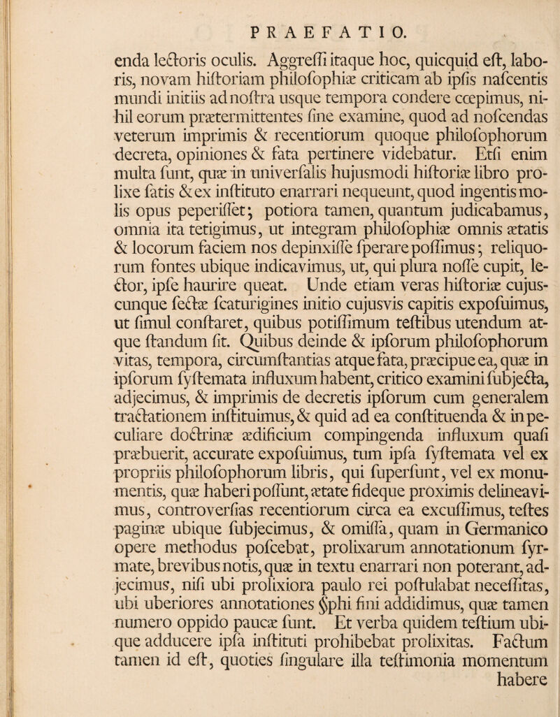 enda lertoris oculis. Aggrefli itaque hoc, quicquid eft, labo¬ ris, novam hiftoriam philofophiae criticam ab ipfis nafcentis mundi initiis adnoltra usque tempora condere ccepimus, ni¬ hil eorum praetermittentes line examine, quod ad nofcendas veterum imprimis & recentiorum quoque philofophorum decreta, opiniones & fata pertinere videbatur. Etfi enim multa funt, quae in univerfalis hujusmodi hiltoriae libro pro¬ lixe fatis &ex inftituto enarrari nequeunt, quod ingentis mo¬ lis opus peperiflet \ potiora tamen, quantum judicabamus, omnia ita tetigimus, ut integram philofophiae omnis aetatis & locorum faciem nos depinxiffe fperare poffimus; reliquo¬ rum fontes ubique indicavimus, ut, qui plura node cupit, le- rtor, ipfe haurire queat. Unde etiam veras hiltoriae cujus- cunque fertae fcaturigines initio cujusvis capitis expofuimus, ut fimul conftaret, quibus potiffimum teftibus utendum at¬ que Itandum Iit. Quibus deinde & ipforum philofophorum vitas, tempora, circumltantias atque fata, praecipue ea, quae in ipforum fyltemata influxum habent, critico examini fubjerta, adjecimus, & imprimis de decretis ipforum cum generalem trartationem inftituimus, & quid ad ea conftituenda & in pe¬ culiare dortrinae aedificium compingenda influxum quali praebuerit, accurate expofuimus, tum ipfa fyltemata vel ex propriis philofophorum libris, qui fuperfunt, vel ex monu¬ mentis, quae haberi poliunt, aetate fideque proximis delineavi¬ mus , controverfias recentiorum circa ea excuffimus, teltes paginae ubique fubjecimus, & omifla, quam in Germanico opere methodus pofcebat, prolixarum annotationum fyr- mate, brevibus notis, quae in textu enarrari non poterant, ad¬ jecimus, nifi ubi prolixiora paulo rei poltulabat neceffitas, ubi uberiores annotationes §phi fini addidimus, quae tamen numero oppido paucae funt. Et verba quidem teltium ubi¬ que adducere ipfa inftituti prohibebat prolixitas. Fartum tamen id elt, quoties lingulare illa teflimonia momentum habere