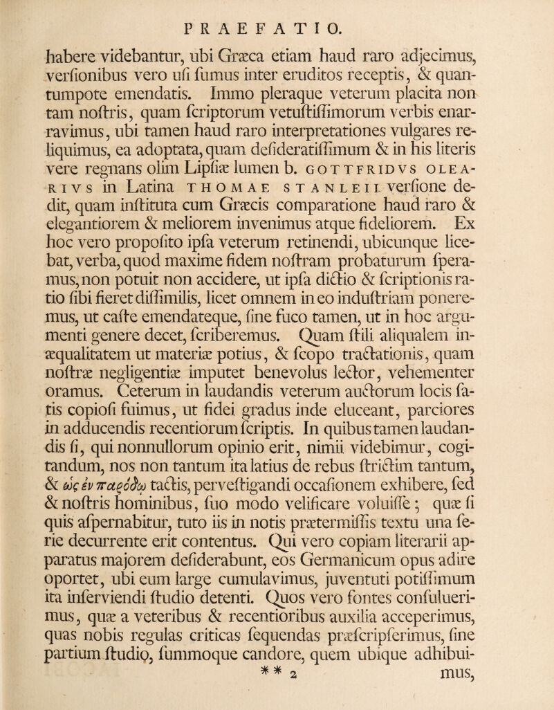 habere videbantur, ubi Graea etiam haud raro adjecimus, verfionibus vero ufi fumus inter eruditos receptis, & quan- tumpote emendatis. Immo pleraque veterum placita non tam noftris, quam feriptorum vetuftiffimorum verbis enar¬ ravimus , ubi tamen haud raro interpretationes vulgares re¬ liquimus, ea adoptata, quam delideratiffimum & in his literis vere regnans olim Lipfiae lumen b. gottfridvs ole a- r i v s in Latina thomae stanleil verfione de¬ dit, quam inftituta cum Gracis comparatione haud raro & elegantiorem & meliorem invenimus atque fideliorem. Ex hoc vero propofito ipfa veterum retinendi, ubicunque lice¬ bat, verba, quod maxime fidem noftram probaturum fpera- mus, non potuit non accidere, ut ipfa di&io & feriptionis ra¬ tio fibi fieret diffimilis, licet omnem in eo induftriam ponere¬ mus, ut catte emendateque, fine fuco tamen, ut in hoc argu¬ menti genere decet, feriberemus. Quam ttili aliqualem in¬ aequalitatem ut materiae potius, & fcopo tractationis, quam noftra negligentiae imputet benevolus le&or, vehementer oramus. Ceterum in laudandis veterum au&orum locis fa¬ tis copiofi fuimus, ut fidei gradus inde eluceant, parciores in adducendis recentioram feriptis. In quibus tamen laudan¬ dis fi, qui nonnullorum opinio erit, nimii videbimur , cogi¬ tandum, nos non tantum ita latius de rebus ftrifUm tantum, & ug sv 7tup6§oo tatfis, perveftigandi occafionem exhibere, fed & noftris hominibus, luo modo velificare voluiffe • quae fi quis afpernabitur, tuto iis in notis praetermittis textu una fe- rie decurrente erit contentus. Qui vero copiam literarii ap¬ paratus majorem defiderabunt, eos Germanicum opus adire oportet, ubi eum large cumulavimus, juventuti potifiimum ita inferviendi ftudio detenti. Quos vero fontes confulueri- mus, quae a veteribus & recentioribus auxilia acceperimus, quas nobis regulas criticas fequendas prafcripferimus, fine partium ftudio, fummoque candore, quem ubique adhibui- ** 2 mus,