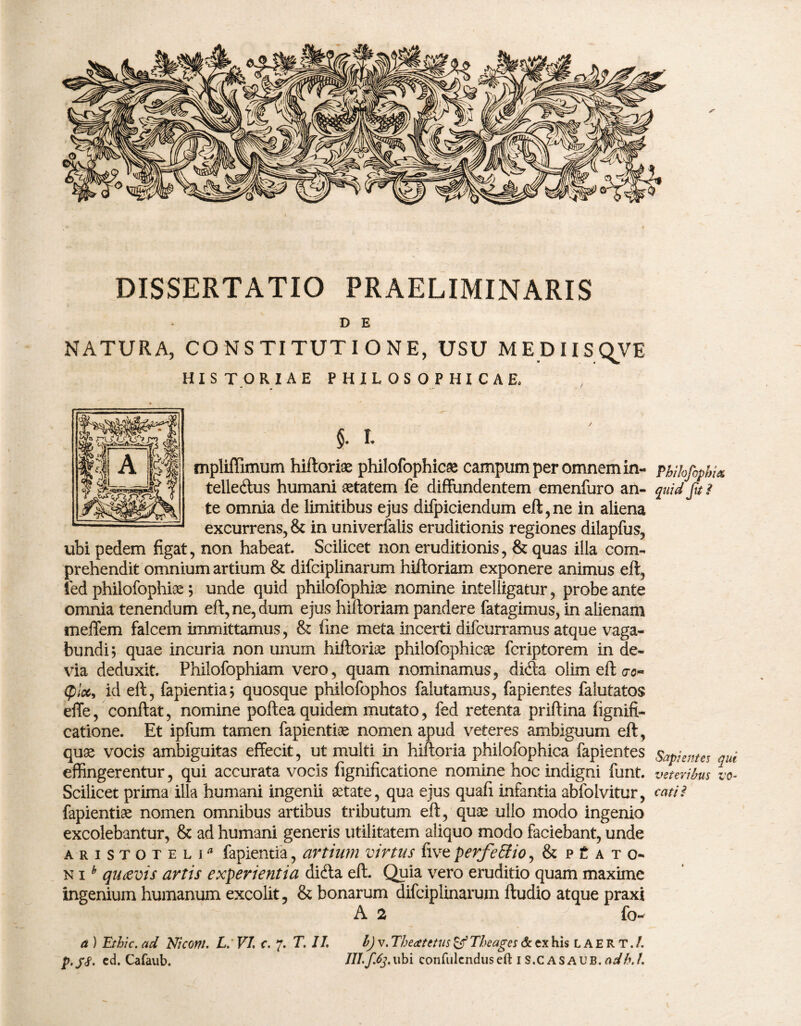 DISSERTATIO PRAELIMINARIS D E NATURA, CONSTITUTIONE, USU MEDIISQVB HISTORIAE PHILOSOPHICAE, §• t mpliffimum hiftoriae philofophicae campum per omnem in- Phihfophix telle&us humani aetatem fe diffundentem emenfuro an- quid fui te omnia de limitibus ejus difpiciendum eft,ne in aliena excurrens, & in univerfalis eruditionis regiones dilapfus, ubi pedem figat, non habeat. Scilicet non eruditionis, & quas illa com¬ prehendit omnium artium & difciplinarum hiftoriam exponere animus eft, ied philofophiae; unde quid philofophiae nomine intelligatur, probe ante omnia tenendum eft, ne, dum ejus hiftoriam pandere fatagimus, in alienam meffem falcem immittamus, & fine meta incerti difcurramus atque vaga¬ bundi; quae incuria non unum hiftoriae philofophicae fcriptorem in de¬ via deduxit. Philofophiam vero, quam nominamus, dicia oiim eft crc» (pice, id eft, fapientia; quosque philofophos falutamus, fapientes falutatos effe, conftat, nomine poftea quidem mutato, fed retenta priftina fignifi- catione. Et ipfum tamen fapientiae nomen apud veteres ambiguum eft, quae vocis ambiguitas effecit, ut multi in hiftoria philofophica fapientes Sapientes qui effingerentur, qui accurata vocis fignificatione nomine hoc indigni funt. veteribus io- Scilicet prima illa humani ingenii aetate, qua ejus quafi infantia abfolvitur, catti fapientiae nomen omnibus artibus tributum eft, quae ullo modo ingenio excolebantur, & ad humani generis utilitatem aliquo modo faciebant, unde Aristoteli fapientia, artium virtus five perfeSio, & p t a t o~ n ih qutevis artis experientia dicfta eft. Quia vero eruditio quam maxime ingenium humanum excolit, & bonarum difciplinarum ftudio atque praxi A 2 fo- a ) Ethic. ad Niconi. L. VI. c. 7. T. II. b) v. Theaetetus & The ages & ex his L A E R T. /.