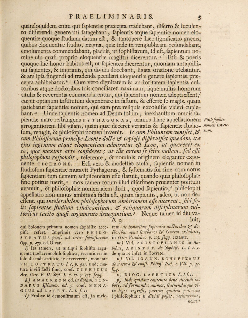 quandoquidem enim qui fapientiae praecepta tradebant, diferto & luculen¬ to differendi genere uti fatagebant , fapientis atque fapientiae nomen elo¬ quentiae quoque ftudium datum eft , & tantopere haec fignificatio graecis, quibus eloquentiae ftudio, magna, quae inde in rempublicam redundabant, emolumenta commendabant, placuit, ut fophiftarum, id elt, fapientum no¬ mine ufu quafi proprio eloquentiae magiftri dicerentur. i Etfi & poetis quoque hic honor habitus eft, ut fapientes dicerentur, quoniam antiquiffi- mi fapientes, & imprimis, qui divina docebant, ligata oratione utebantur, & ars ipfa fingendi ad tradenda peculiari eloquentiae genere fapientiae prae¬ cepta adhibebatur.k Cum vero dignitatem & au (florit at em fapientia cul¬ toribus atque doftoribus fuis conciliaret maximam, iique multis honorum titulis & reverentia commendarentur, qui fapientum nomen adeptieffent/ ccepit optimum inftitutum degenerare in faftum, & efferre fe magis, quam patiebatur fapientiae nomen, qui eam prae reliquis excoluiffe videri cupie¬ bant. m Unde fapientis nomen ad Deum folum , inexhauftum omnis fa¬ pientiae mare reftringens Pythagoras, primus hanc appellationem Philofophi <e arrogantiorem flbi vifam, quam quae deceret veritatis & fapientiae ftudio- nomen imtn« fum, refugit, & philofophi nomen invenit. Is cum Phliuntem venifiet, cf tum' cum Phliafiorum principe Leonte docte copiofe dijferuijjet quaedam, ita ejus ingenium atque eloquentiam admiratus eft Leon, ut quaereret ex eo, qua maxime arte confideret; at ille artem fe fcire nullam, fed ejfe philofiphum refpondit, referente , & nominis originem eleganter expo¬ nente Cicerone. Etfi vero & modeftiae caufa, fapientis nomen in ftudiofum fapientiae mutavit Pythagoras, & fyftematis fui fine commotus fapientiam tum demum adipifcendam effe ftatuit, quando quis philofophiae fine potitus fuerit,n mox tamen totum illud difcrimen prudenter pontum evanuit, & philofophiae nomen idem dixit, quod fapientiae/ philofophi appellatio non minus ambitiofa fadla eft, quam fapientis, adeo, ut non de- effent, qui intolerabilem philofophorum ambitionem ejfe dicerent, fibi fi¬ lis fapientiae ftudium vindicantium, Pf reliquarum difiiplinarum cul¬ toribus tacito quafi argumento denegantium, e Neque tamen id diu va* A 3 luit, qui Solonem primum nomen fophiftae acce- tem. de honoribus fapientia auSloribus do- piffe refert. Imprimis vero philo- Oloribus apud Barbaros ejf Grcecos exhibitis, stratus prcef. ad vitas fophiftarum in Otio Vindelico p. 203. feqq. extante. Opp. p. 479. ed. Olear. m) Vici, aristophanes in nu- i) Ita tamen, ut antiqui fophiftae argu- bibus, a R i S T O T. de Sophift. L. I. c. 2► menta tra£tarentphilofophica, recentiores in de qua re infra in Socrate, folo dicendi artificio fe exercerent, monente n) Vid. IOANN. SCHEFFERUS philostrato l. c. p. 4$i. unde ma- de natura Cjf conft. PhiJof. Itat, c. Vti. p. 43. ture invifi fa&i funt, conf. CLERICUS fqq. Avt. Crit. P. II. Se SI. I. c. 17. p. 337. feqq, oj DiOG. LAERTIUS L.I.f.n. k) Anacreon od. in Rofam. p 1 N- p) Inde quidam conterrito bene dicendi la- 33 A R u s Ifthmior. od. j. conf. MENA- bore, ad formandos animos, patuendasque vi- G 1 u S ad L a E R T. /,. I. f 12 tce leges regrejji, partem quidem potior em l) Prolixe id deraonftratum eft, in mele- (philofophiae) ft dividi pojfet, retinuerunt, nomen